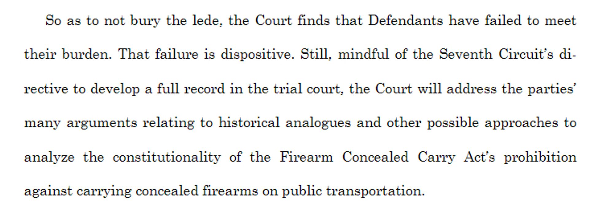 So as to not bury the lede, the Court finds that Defendants have failed to meet
their burden. That failure is dispositive. Still, mindful of the Seventh Circuit’s directive to develop a full record in the trial court, the Court will address the parties’
many arguments relating to historical analogues and other possible approaches to
analyze the constitutionality of the Firearm Concealed Carry Act’s prohibition
against carrying concealed firearms on public transportation.