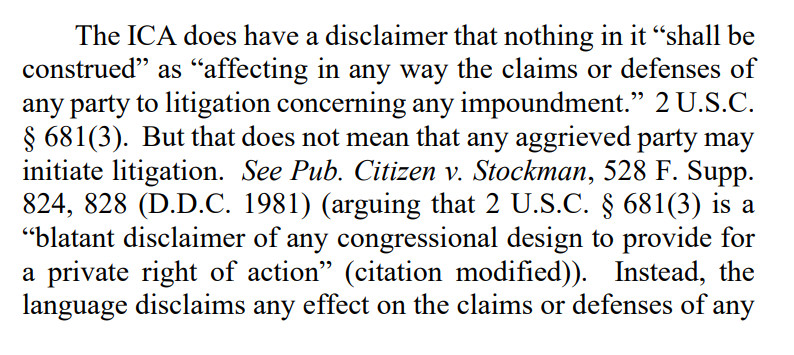 The ICA does have a disclaimer that nothing in it “shall be
construed” as “affecting in any way the claims or defenses of
any party to litigation concerning any impoundment.” 2 U.S.C.
§ 681(3). But that does not mean that any aggrieved party may
initiate litigation. See Pub. Citizen v. Stockman, 528 F. Supp.
824, 828 (D.D.C. 1981) (arguing that 2 U.S.C. § 681(3) is a
“blatant disclaimer of any congressional design to provide for
a private right of action” (citation modified)). Instead, the
language disclaims any effect on the claims or defenses of any