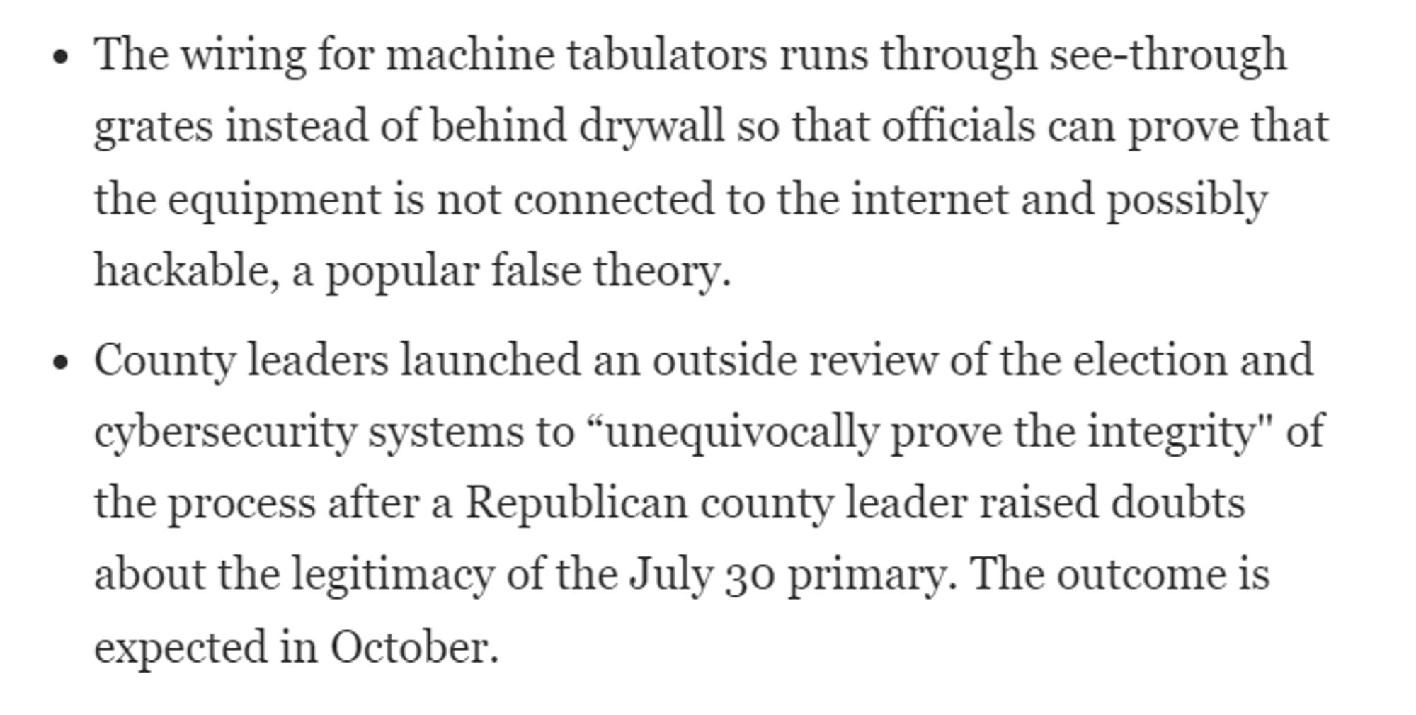 The wiring for machine tabulators runs through see-through grates instead of behind drywall so that officials can prove that the equipment is not connected to the internet and possibly hackable, a popular false theory.
County leaders launched an outside review of the election and cybersecurity systems to “unequivocally prove the integrity" of the process after a Republican county leader raised doubts about the legitimacy of the July 30 primary. The outcome is expected in October.