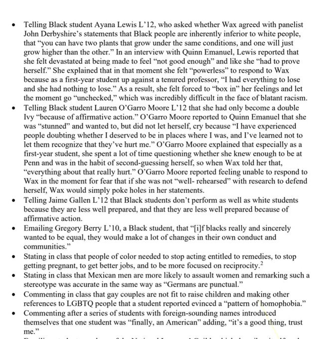 Examples of Wax's discriminatory conduct on-campus include, but are not limited to: 
-- Telling Black student Ayana Lewis L' 12, who asked whether Wax agreed with panelist John Derbyshire's statements that Black people are inherently inferior to white people, that "you can have two plants that grow under the same conditions, and one will just grow higher than the other." In an interview with Quinn Emanuel, Lewis reported that she felt devastated at being made to feel "not good enough" and like she "had to prove herself." She explained that in that moment she felt "powerless" to respond to Wax because as a first-year student up against a tenured professor, "I had everything to lose and she had nothing to lose." As a result, she felt forced to "box in" her feelings and 
the moment go "unchecked," which was incredibly difficult in the face of blatant racism 
-- Telling Black student Lauren O'Garro Moore L' 12 that she had only become a double Ivy "because of affirmative action." ...