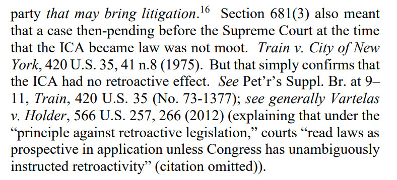 party that may bring litigation.
16
 Section 681(3) also meant
that a case then-pending before the Supreme Court at the time
that the ICA became law was not moot. Train v. City of New
York, 420 U.S. 35, 41 n.8 (1975). But that simply confirms that
the ICA had no retroactive effect. See Pet’r’s Suppl. Br. at 9–
11, Train, 420 U.S. 35 (No. 73-1377); see generally Vartelas
v. Holder, 566 U.S. 257, 266 (2012) (explaining that under the
“principle against retroactive legislation,” courts “read laws as
prospective in application unless Congress has unambiguously
instructed retroactivity” (citation omitted)).
