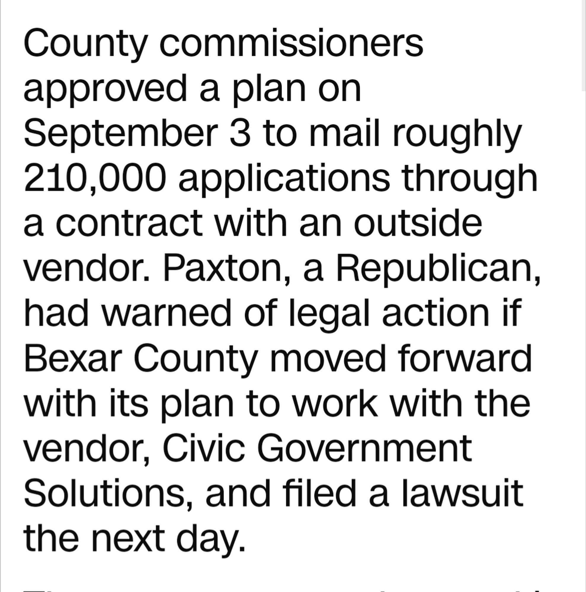 County commissioners approved a plan on September 3 to mail roughly 210,000 applications through a contract with an outside vendor. Paxton, a Republican, had warned of legal action if Bexar County moved forward with its plan to work with the vendor, Civic Government Solutions, and filed a lawsuit the next day.