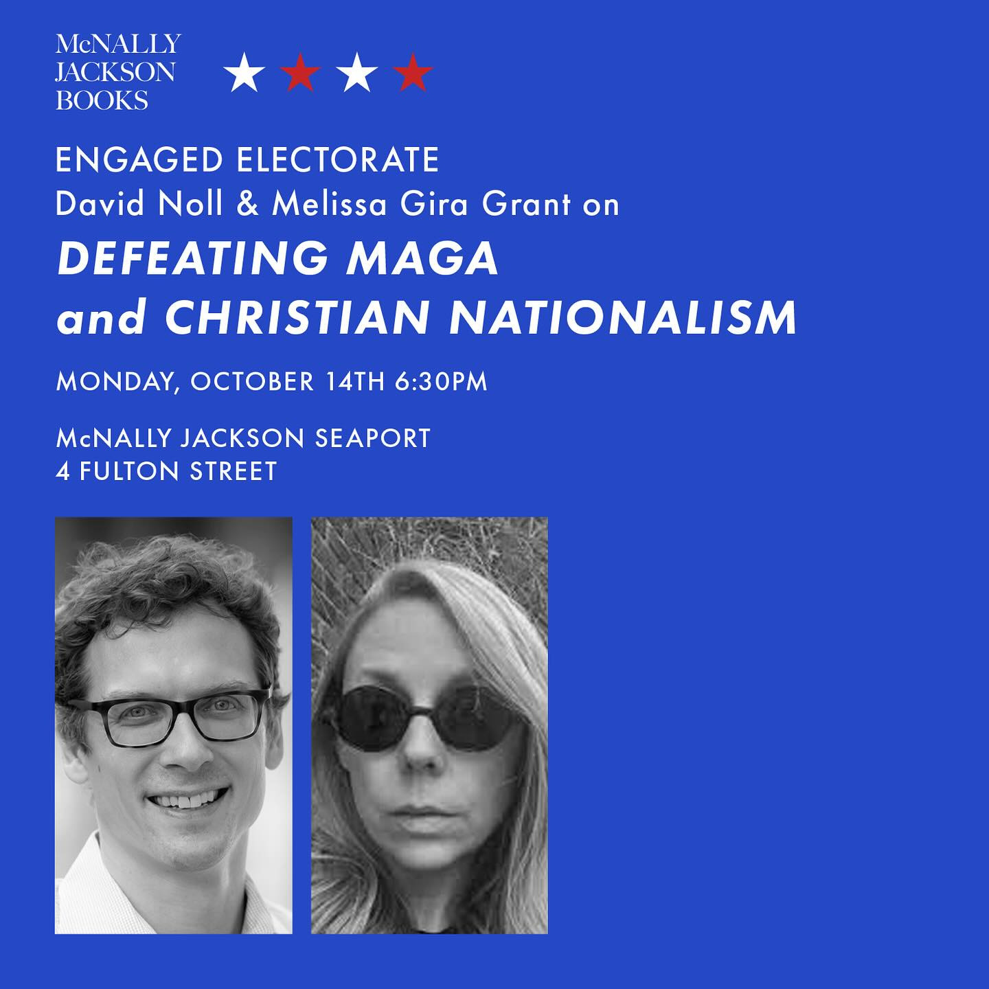 McNALLY 
JACKSON 
BOOKS 
ENGAGED ELECTORATE 
David Noll & Melissa Gira Grant on 
DEFEATING MAGA 
and CHRISTIAN NATIONALISM 
MONDAY, OCTOBER 14TH 6:30PM 
McNALLY JACKSON SEAPORT 
4 FULTON STREET