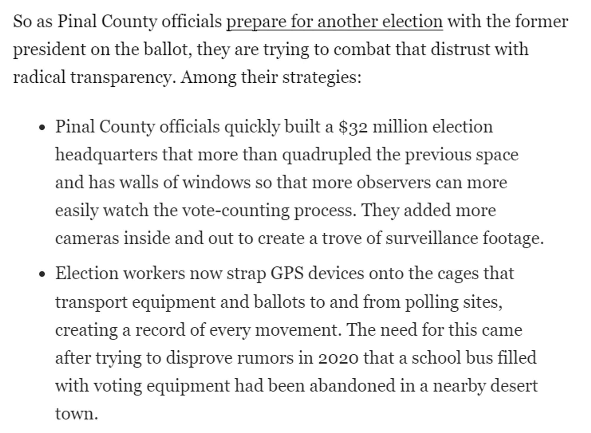 So as Pinal County officials prepare for another election with the former president on the ballot, they are trying to combat that distrust with radical transparency. Among their strategies:

Pinal County officials quickly built a $32 million election headquarters that more than quadrupled the previous space and has walls of windows so that more observers can more easily watch the vote-counting process. They added more cameras inside and out to create a trove of surveillance footage.
Election workers now strap GPS devices onto the cages that transport equipment and ballots to and from polling sites, creating a record of every movement. The need for this came after trying to disprove rumors in 2020 that a school bus filled with voting equipment had been abandoned in a nearby desert town.