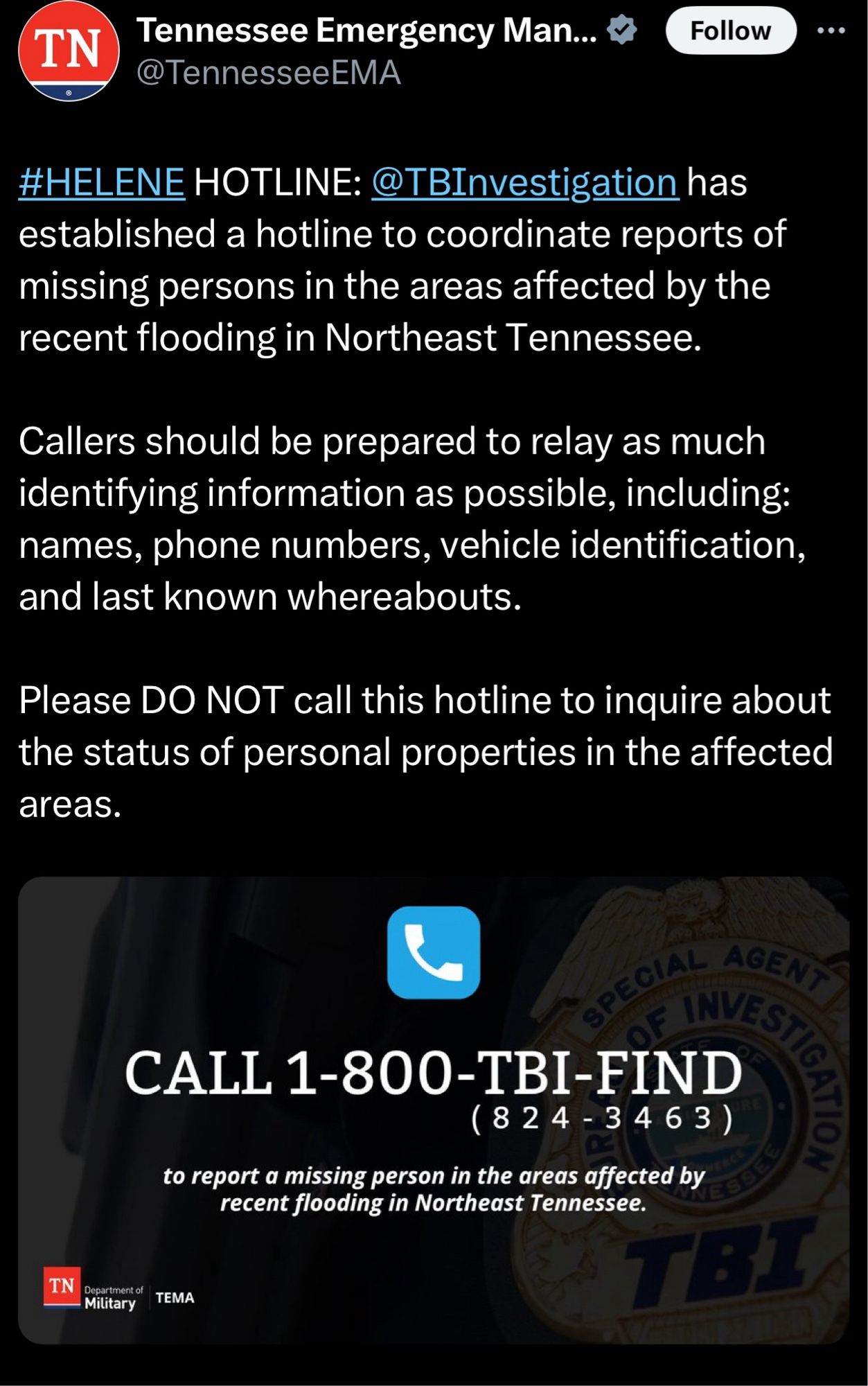 #HELENE HOTLINE: @TBInvestigation has established a hotline to coordinate reports of missing persons in the areas affected by the recent flooding in Northeast Tennessee. 

Callers should be prepared to relay as much identifying information as possible, including: names, phone numbers, vehicle identification, and last known whereabouts. 

Please DO NOT call this hotline to inquire about the status of personal properties in the affected areas.
1-800-TBI-FIND (824-3463) to report a missing person