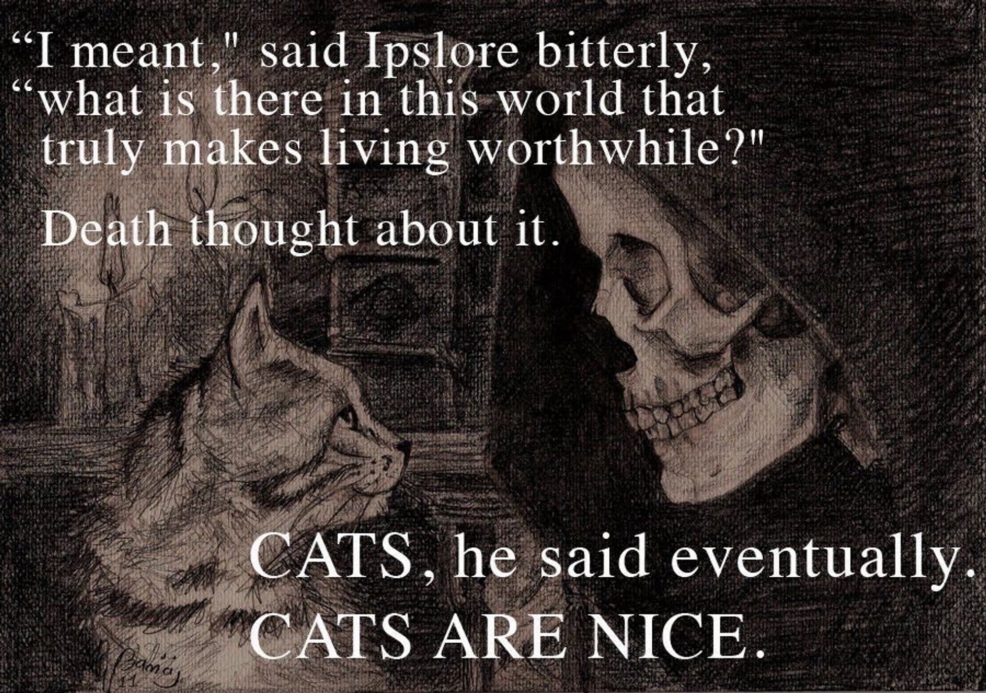 “I meant, said Ipslore bitterly, what is there in this world that truly makes living worthwhile?
Death thought about it
Cats, he said eventually 
Cats are nice