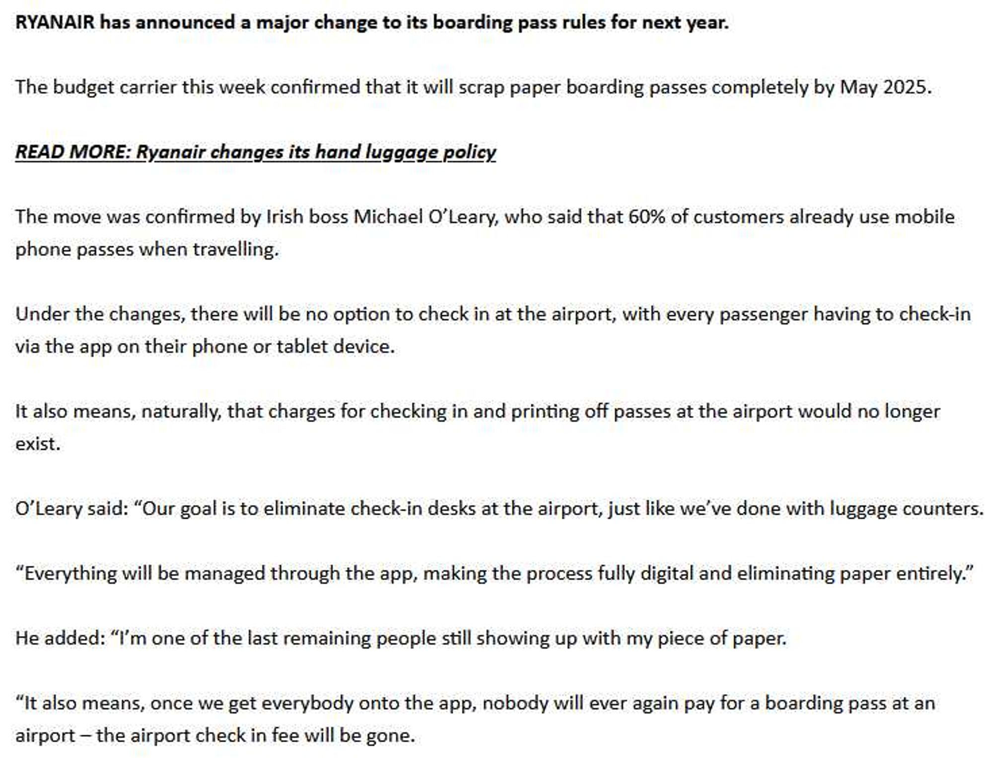 RYANAIR has announced a major change to its boarding pass rules for next year.
The budget carrier this week confirmed that it will scrap paper boarding passes completely by May 2025.
READ MORE: Ryanair changes its hand luggage policy
The move was confirmed by Irish boss Michael O'Leary, who said that 60% of customers already use mobile
phone passes when travelling.
Under the changes, there will be no option to check in at the airport, with every passenger having to check-in
via the app on their phone or tablet device.
It also means, naturally, that charges for checking in and printing off passes at the airport would no longer
exist.
O'Leary said: "Our goal is to eliminate check-in desks at the airport, just like we've done with luggage counters.
"Everything will be managed through the app, making the process fully digital and eliminating paper entirely."
He added: "I'm one of the last remaining people still showing up with my piece of paper.
"It also means, once we get everybody onto the app, nobody will ever again pay for a boarding pass at an
airport - the airport check in fee will be gone.