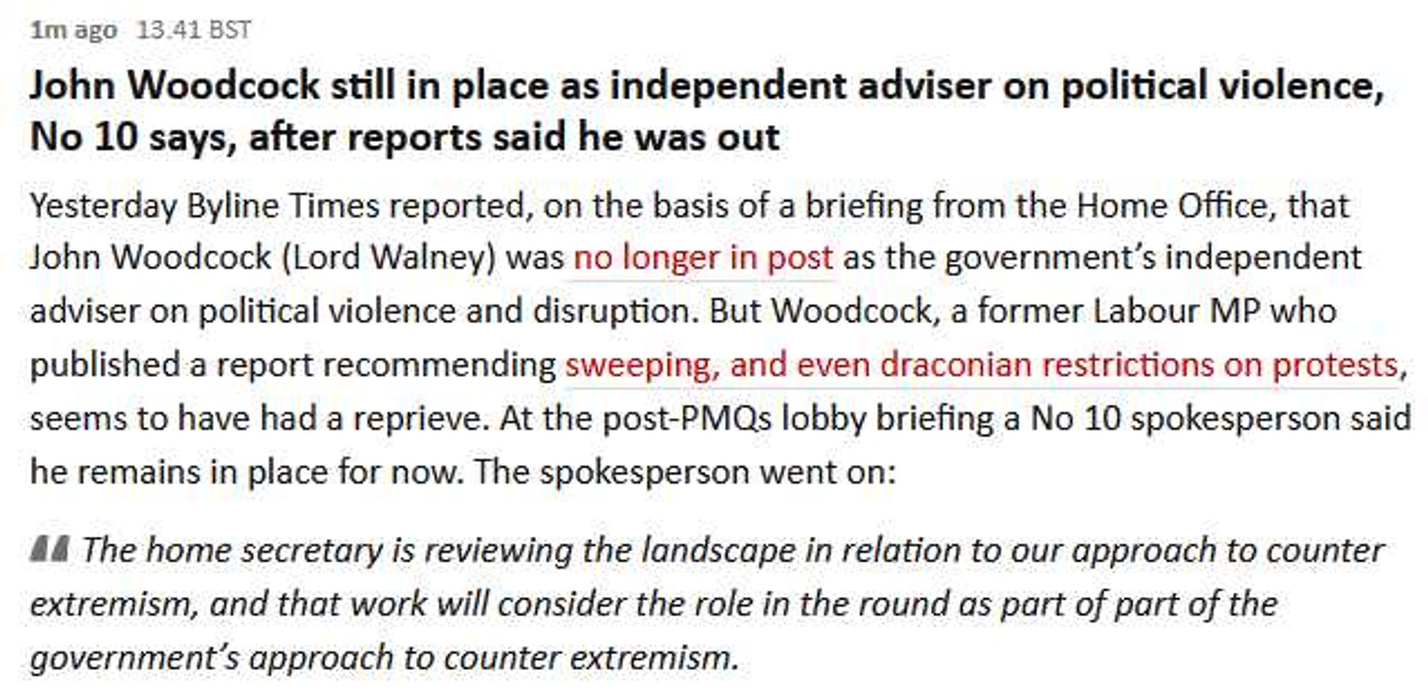 1m ago 13.41 BST
John Woodcock still in place as independent adviser on political violence,
No 10 says, after reports said he was out
Yesterday Byline Times reported, on the basis of a briefing from the Home Office, that
John Woodcock (Lord Walney) was no longer in post as the government's independent
adviser on political violence and disruption. But Woodcock, a former Labour MP who
published a report recommending sweeping, and even draconian restrictions on protests,
seems to have had a reprieve. At the post-PMQs lobby briefing a No 10 spokesperson said
he remains in place for now. The spokesperson went on:
AA The home secretary is reviewing the landscape in relation to our approach to counter
extremism, and that work will consider the role in the round as part of part of the
government's approach to counter extremism.