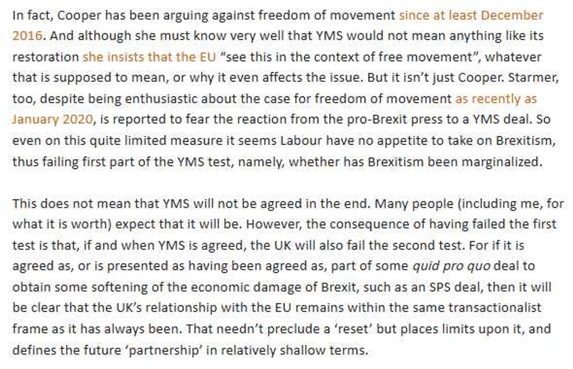 In fact, Cooper has been arguing against freedom of movement since at least December
2016. And although she must know very well that YMS would not mean anything like its
restoration she insists that the EU "see this in the context of free movement", whatever
that is supposed to mean, or why it even affects the issue. But it isn't just Cooper. Starmer,
too, despite being enthusiastic about the case for freedom of movement as recently as
January 2020, is reported to fear the reaction from the pro-Brexit press to a YMS deal. So
even on this quite limited measure it seems Labour have no appetite to take on Brexitism,
thus failing first part of the YMS test, namely, whether has Brexitism been marginalized.
This does not mean that YMS will not be agreed in the end. Many people (including me, for
what it is worth) expect that it will be. However, the consequence of having failed the first
test is that, if and when YMS is agreed, the UK will also fail the second test. For if it is
agreed as, or is presented as having been agreed as, part of some quid pro quo deal to
obtain some softening of the economic damage of Brexit, such as an SPS deal, then it will
be clear that the UK's relationship with the EU remains within the same transactionalist
frame as it has always been. That needn't preclude a 'reset' but places limits upon it, and
defines the future 'partnership' in relatively shallow terms.