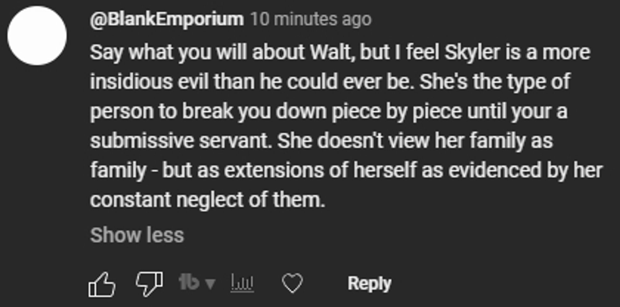 Say what you will about Walt, but I feel Skyler is a more insidious evil than he could ever be. She's the type of person to break you down piece by piece until your a submissive servant. She doesn't view her family as family - but as extensions of herself as evidenced by her constant neglect of them.