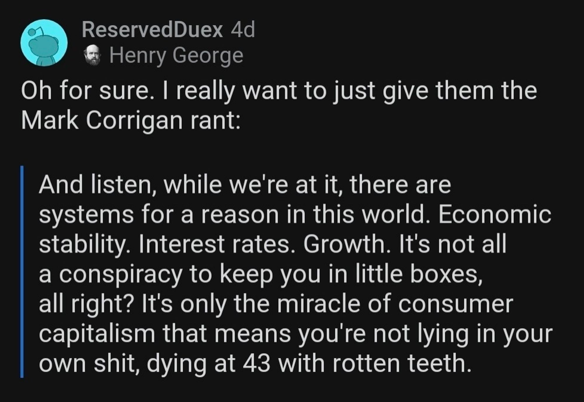 Reserved Duex 4d Henry George
Oh for sure. I really want to just give them the Mark Corrigan rant:
And listen, while we're at it, there are systems for a reason in this world. Economic stability. Interest rates. Growth. It's not all a conspiracy to keep you in little boxes, all right? It's only the miracle of consumer capitalism that means you're not lying in your own shit, dying at 43 with rotten teeth.