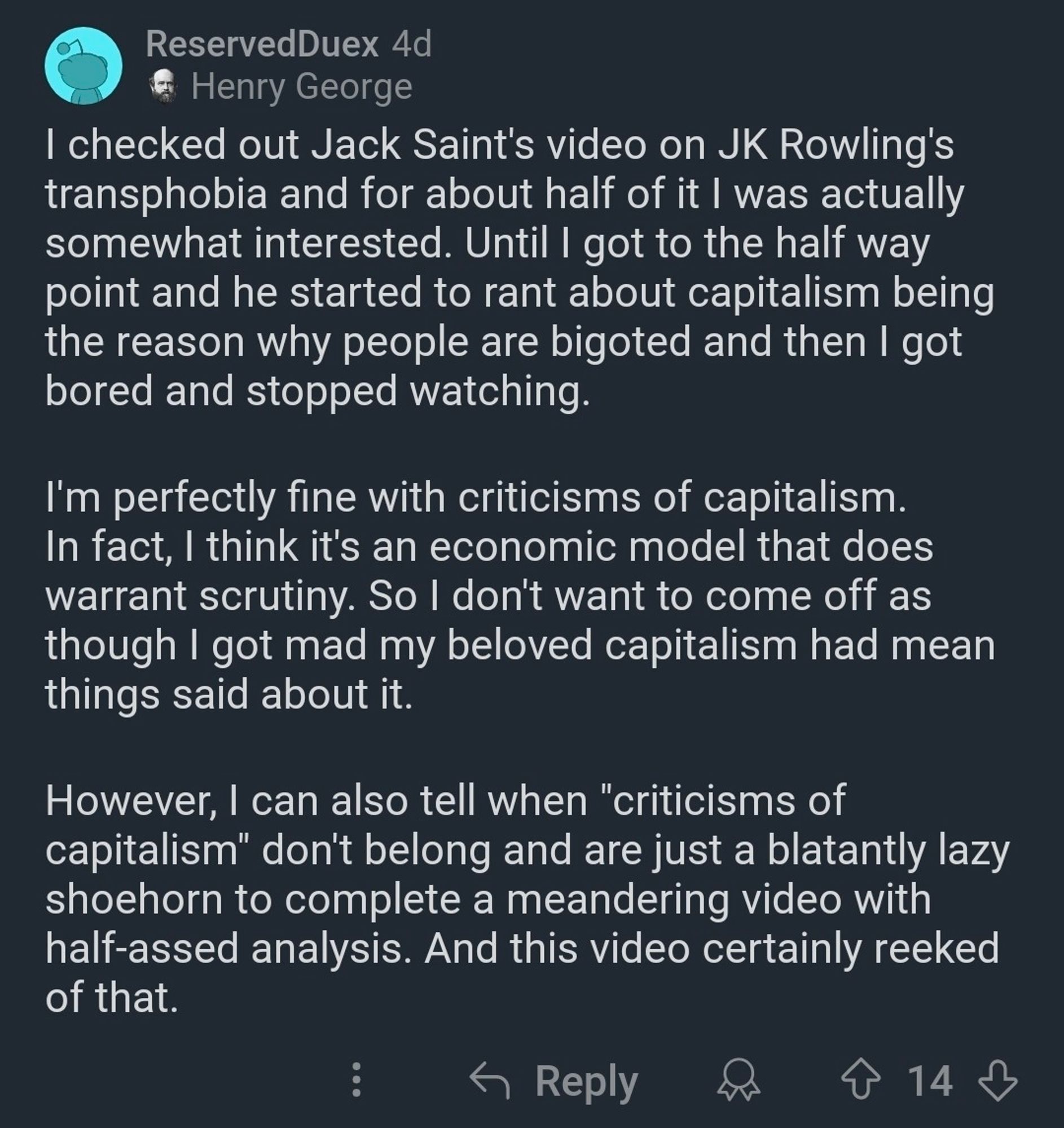 Reserved Duex 4d
Henry George
I checked out Jack Saint's video on JK Rowling's transphobia and for about half of it I was actually somewhat interested. Until I got to the half way point and he started to rant about capitalism being the reason why people are bigoted and then I got bored and stopped watching.
I'm perfectly fine with criticisms of capitalism. In fact, I think it's an economic model that does warrant scrutiny. So I don't want to come off as though I got mad my beloved capitalism had mean things said about it.
However, I can also tell when "criticisms of
capitalism" don't belong and are just a blatantly lazy shoehorn to complete a meandering video with half-assed analysis. And this video certainly reeked of that.