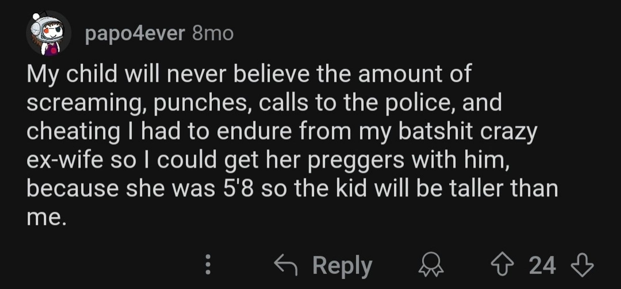 papo4ever 8mo
My child will never believe the amount of screaming, punches, calls to the police, and cheating I had to endure from my batshit crazy ex-wife so I could get her preggers with him,
because she was 5'8 so the kid will be taller than
me.