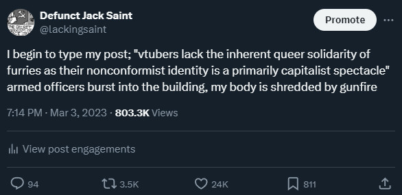 Defunct Jack Saint
I begin to type my post; "vtubers lack the inherent queer solidarity of furries as their nonconformist identity is a primarily capitalist spectacle" armed officers burst into the building, my body is shredded by gunfire
March 3 2023