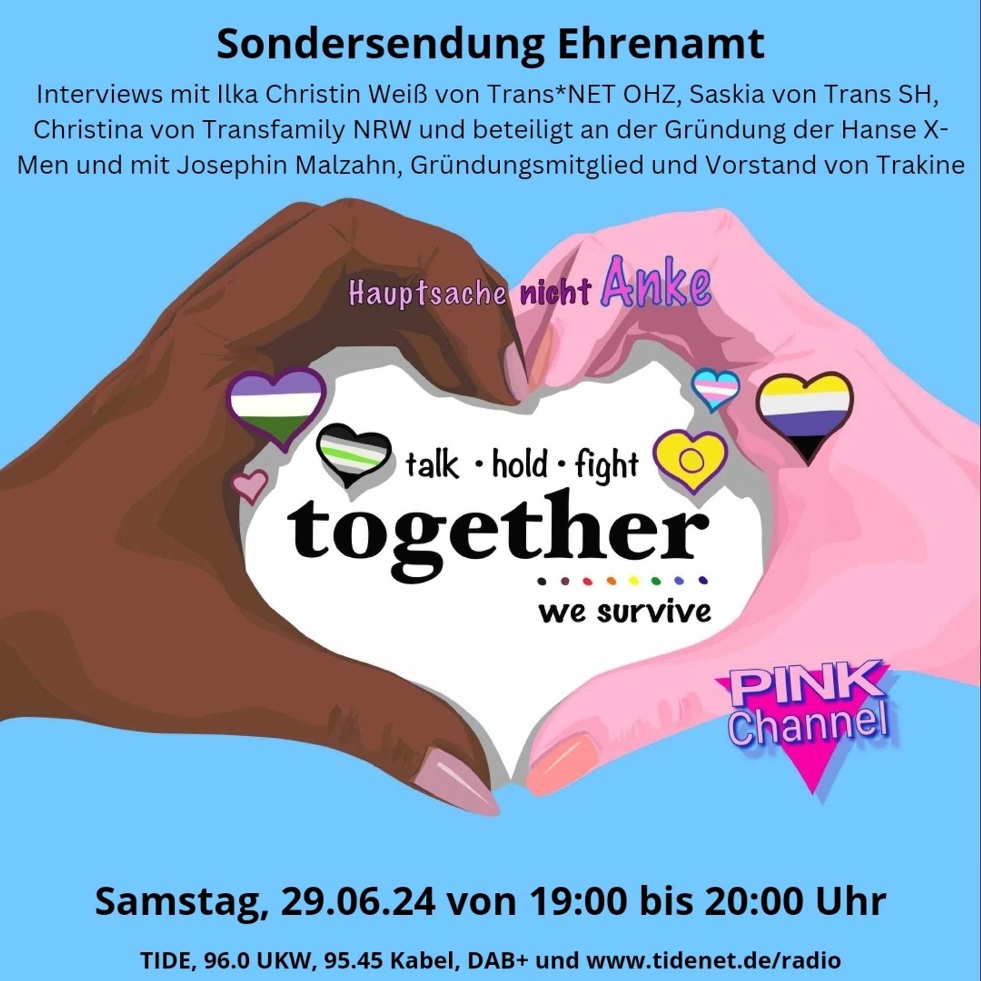 Eine schwarze und weiße Hand formen ein Herz in dem steht: 
Hauptsache nicht Anke 
talk - hold • fight together we survive 
unten rechts das PINK Channel Logo

Sondersendung Ehrenamt Interviews mit Ilka Christin WeiB von Trans*NET OHZ, Saskia von Trans SH, Christina von Transfamily NRW und beteiligt an der Griindung der Hanse X- Men und mit Josephin Malzahn, Grindungsmitglied und Vorstand von Trakine 

Samstag, 29.06.24 von 19:00 bis 20:00 Uhr TIDE, 96.0 UKW, 95.45 Kabel, DAB+ und www.tidenet.de/radio