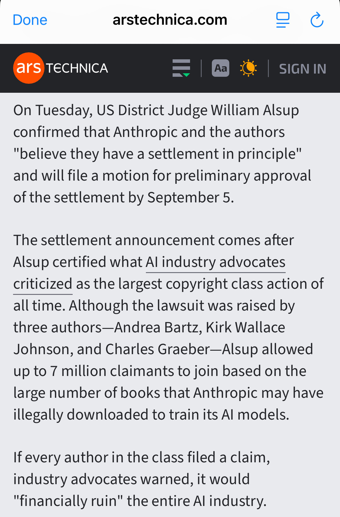 On Tuesday, US District Judge William Alsup confirmed that Anthropic and the authors "believe they have a settlement in principle" and will file a motion for preliminary approval of the settlement by September 5.

The settlement announcement comes after Alsup certified what AI industry advocates criticized as the largest copyright class action of all time. Although the lawsuit was raised by three authors—Andrea Bartz, Kirk Wallace Johnson, and Charles Graeber—Alsup allowed up to 7 million claimants to join based on the large number of books that Anthropic may have illegally downloaded to train its AI models.

If every author in the class filed a claim, industry advocates warned, it would "financially ruin" the entire AI industry.