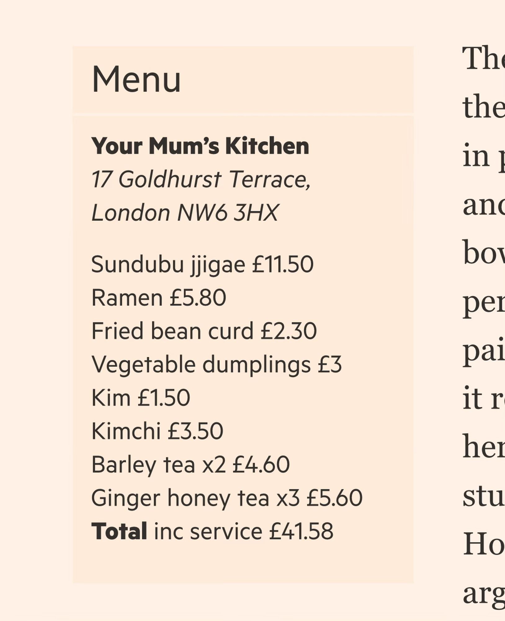 FT:n jutun kyljessä oleva faktaboksi:

Menu
Your Mum’s Kitchen
17 Goldhurst Terrace, London NW6 3HX
Sundubu jjigae £11.50
Ramen £5.80
Fried bean curd £2.30
Vegetable dumplings £3
Kim £1.50
Kimchi £3.50
Barley tea x2 £4.60
Ginger honey tea x3 £5.60
Total inc service £41.58