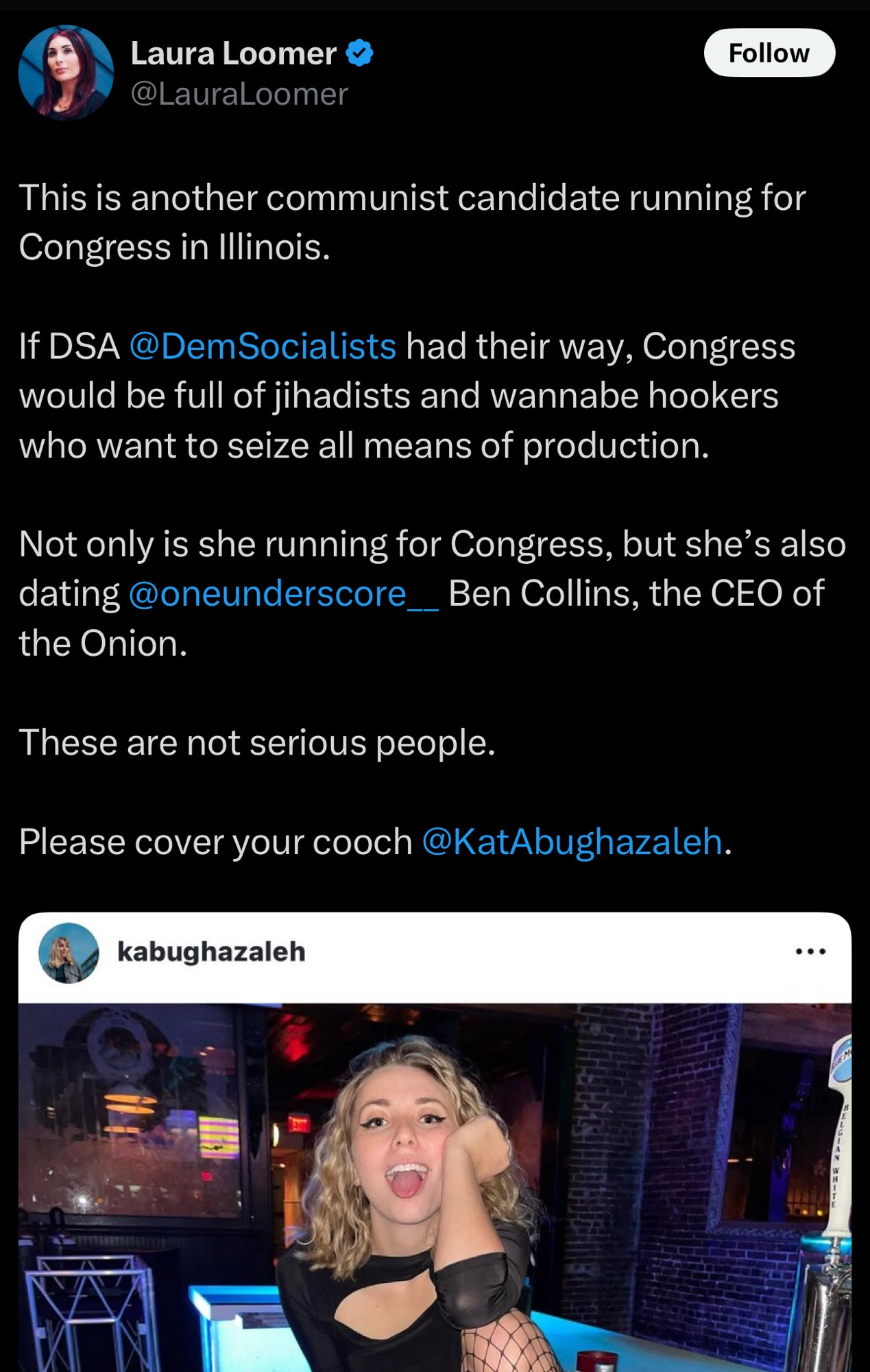 Laura Loomer @LauraLoomer

This is another communist candidate running for Congress in Illinois.
If DSA@DemSocialists had their way, Congress would be full of jihadists and wannabe hookers who want to seize all means of production.
Not only is she running for Congress, but she's also dating @oneunderscore_Ben Collins, the CEO of the Onion.
These are not serious people.
Please cover your cooch @KatAbughazaleh.
kabughazaleh.

[picture from my Instagram of me on the fridge behind the bar in fishnets, shorts, and a top being goofy with my coworkers]