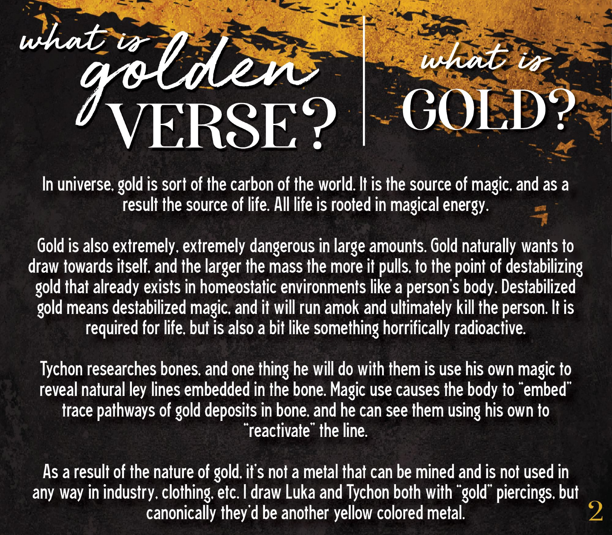 What is golden verse? what is GOLD?
In universe, gold is sort of the carbon of the world. It is the source of magic, and as a result the source of life. All life is rooted in magical energy.  

Gold is also extremely, extremely dangerous in large amounts. Gold naturally wants to draw towards itself, and the larger the mass the more it pulls, to the point of destabilizing gold that already exists in homeostatic environments like a person’s body. Destabilized gold means destabilized magic, and it will run amok and ultimately kill the person. It is required for life, but is also a bit like something horrifically radioactive. 

Tychon researches bones, and one thing he will do with them is use his own magic to reveal natural ley lines embedded in the bone. Magic use causes the body to “embed” trace pathways of gold deposits in bone, and he can see them using his own to “reactivate” the line. 

As a result of the nature of gold, it’s not a metal that can be mined and is not used in any way in industry, clothing, etc. I draw Luka and Tychon both with “gold” piercings, but canonically they’d be another yellow colored metal. 
