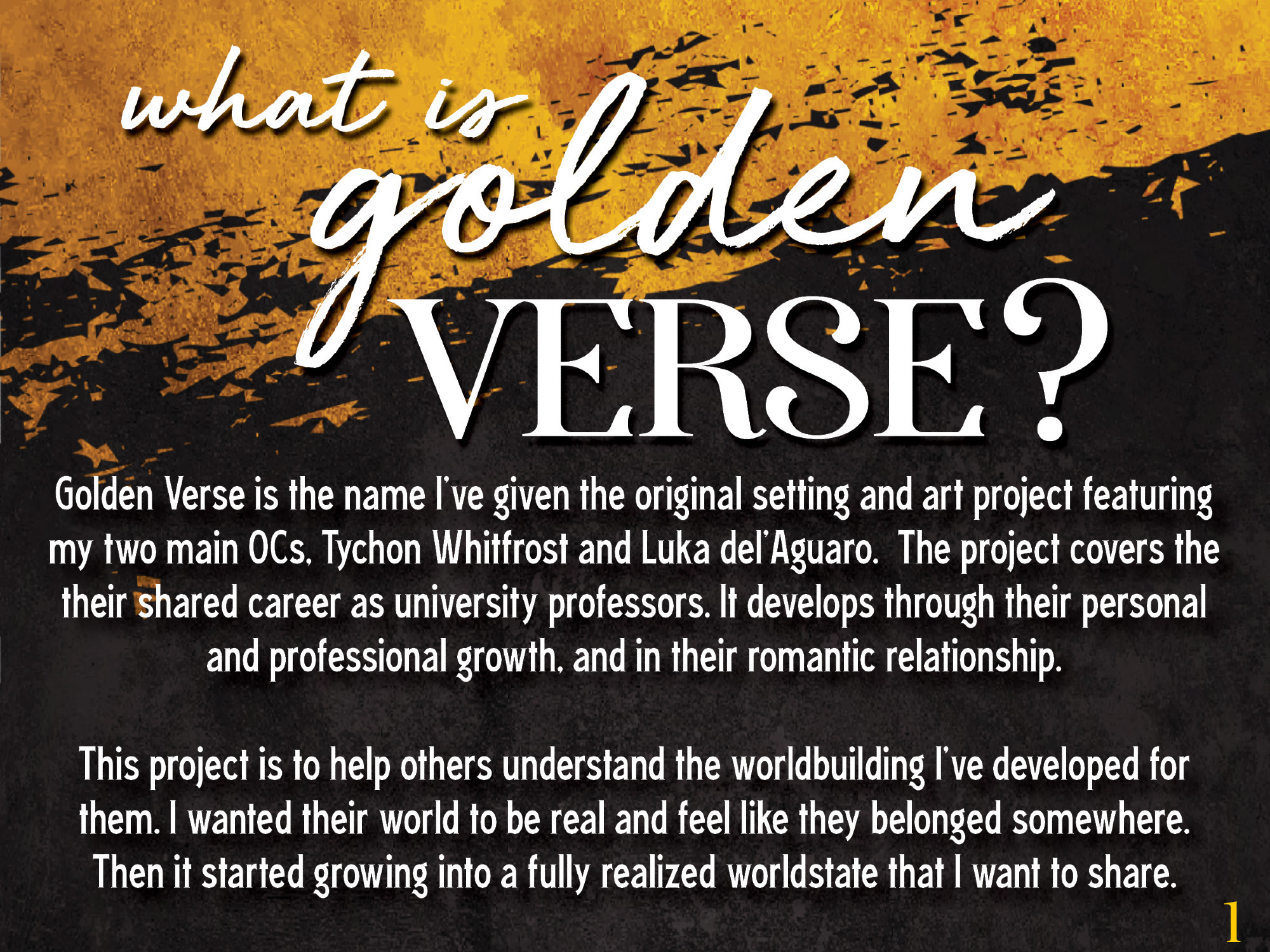 A graphic with a golden splash across the top and a charcoal black bottom. At the top it reads: What is golden verse?

Then: Golden Verse is the name I’ve given the original setting and art project featuring my two main OCs, Tychon Whitfrost and Luka del’Aguaro.  The project covers the their shared career as university professors. It develops through their personal and professional growth, and in their romantic relationship. 

This project is to help others understand the worldbuilding I’ve developed for them. I wanted their world to be real and feel like they belonged somewhere. Then it started growing into a fully realized worldstate that I want to share. 