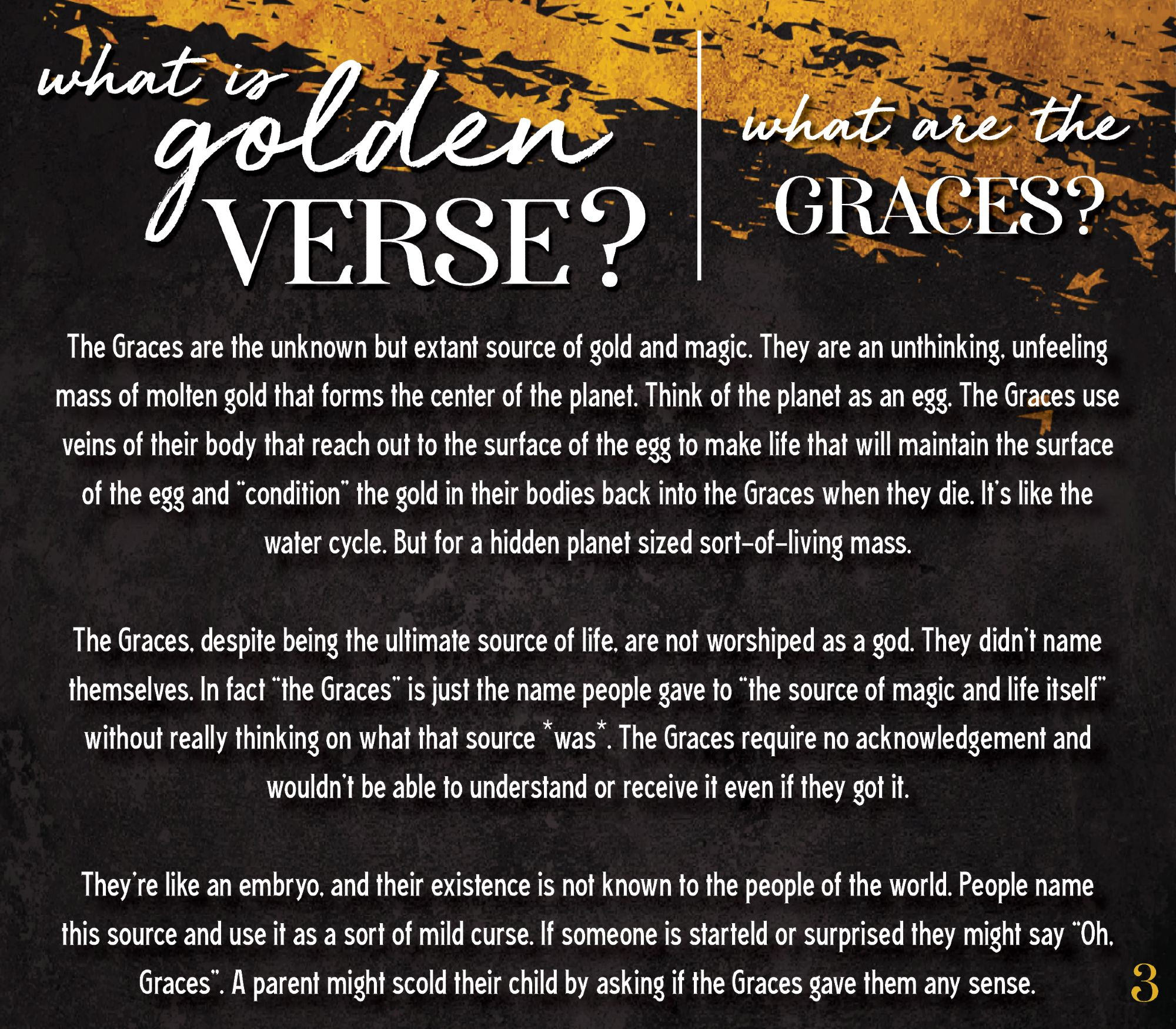 The Graces are the unknown but extant source of gold and magic. They are an unthinking, unfeeling mass of molten gold that forms the center of the planet. Think of the planet as an egg. The Graces use veins of their body that reach out to the surface of the egg to make life that will maintain the surface of the egg and “condition” the gold in their bodies back into the Graces when they die. It’s like the water cycle. But for a hidden planet sized sort-of-living mass. 

The Graces, despite being the ultimate source of life, are not worshiped as a god. They didn’t name themselves. In fact “the Graces” is just the name people gave to “the source of magic and life itself” without really thinking on what that source *was*. The Graces require no acknowledgement and wouldn’t be able to understand or receive it even if they got it. 

They’re like an embryo, and their existence is not known to the people of the world. People name this source and use it as a sort of mild curse. If someone is starteld or surprised they might say “Oh, Graces”. A parent might scold their child by asking if the Graces gave them any sense. 