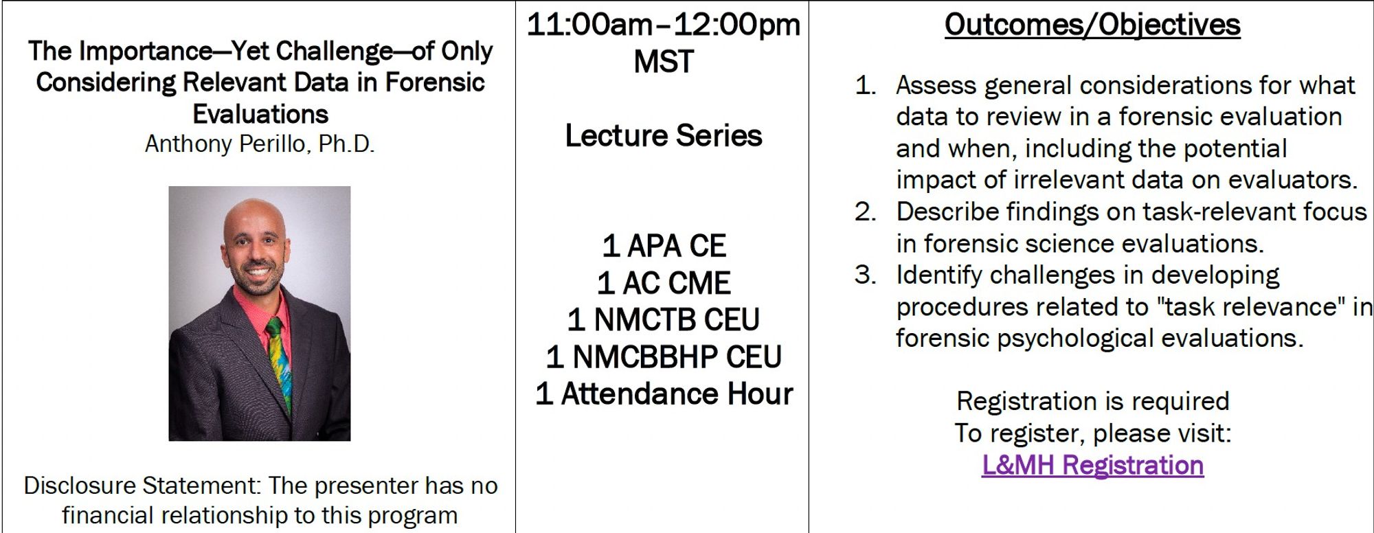 COLUMN 1
The Importance—Yet Challenge—of Only Considering Relevant Data in Forensic Evaluations
Anthony Perillo, Ph.D.
Disclosure Statement: The presenter has no financial relationship to this program

COLUMN 2
11:00am–12:00pm
MST
Lecture Series
1 APA CE
1 AC CME
1 NMCTB CEU
1 NMCBBHP CEU
1 Attendance Hour

COLUMN 3
Outcomes/Objectives
1. Assess general considerations for what data to review in a forensic evaluation and when, including the potential impact of irrelevant data on evaluators.
2. Describe findings on task-relevant focus in forensic science evaluations.
3. Identify challenges in developing procedures related to "task relevance" in forensic psychological evaluations.
Registration is required
To register, please visit:
L&MH Registration