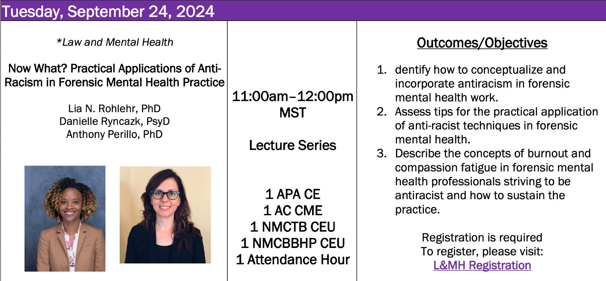 Tuesday, September 24, 2024
*Law and Mental Health
Now What? Practical Applications of Anti-Racism in Forensic Mental Health Practice
Lia N. Rohlehr, PhD
Danielle Ryncazk, PsyD
Anthony Perillo, PhD
Disclosure Statement: The presenters have no financial relationship to this program
11:00am–12:00pm
MST
Lecture Series
1 APA CE
1 AC CME
1 NMCTB CEU
1 NMCBBHP CEU
1 Attendance Hour
Outcomes/Objectives
1. dentify how to conceptualize and incorporate antiracism in forensic mental health work.
2. Assess tips for the practical application of anti-racist techniques in forensic mental health.
3. Describe the concepts of burnout and compassion fatigue in forensic mental health professionals striving to be antiracist and how to sustain the practice.
Registration is required
To register, please visit:
L&MH Registration