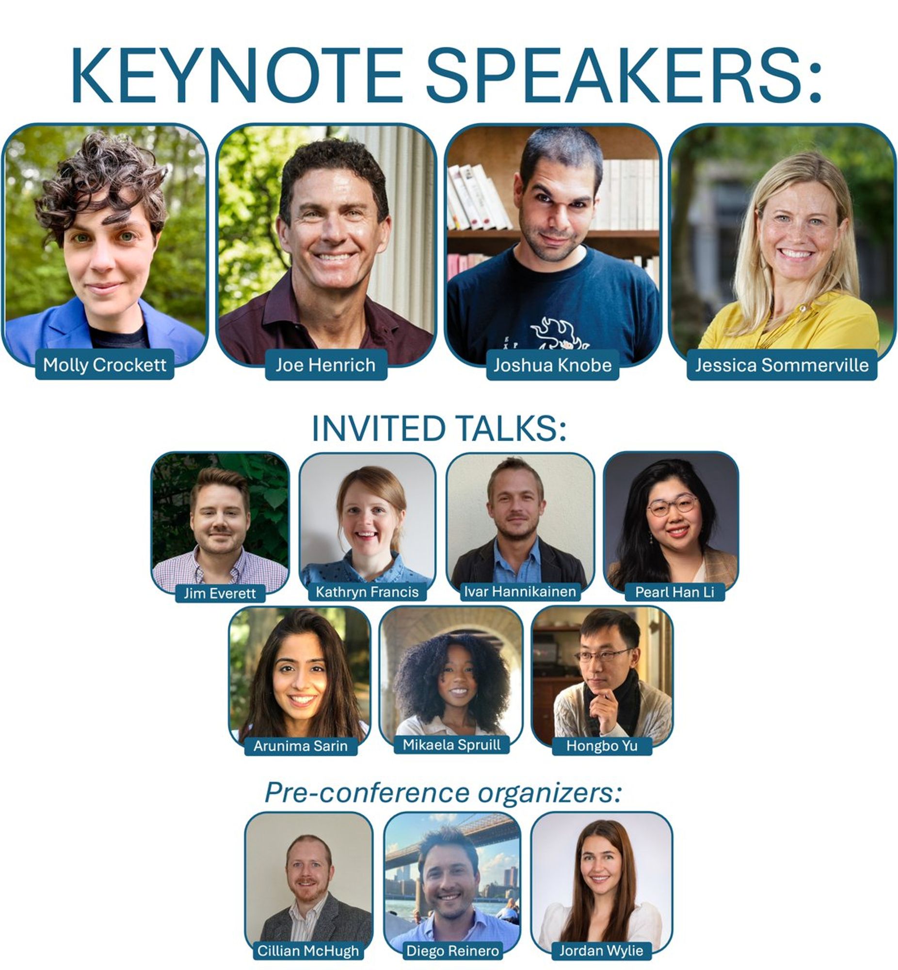 Keynote Speakers: Molly Crockett, Joe Henrich, Joshua Knobe, Jessica Sommerville
Invited Talks: Jim Everett, Kathryn Francis, Ivar Hannikainen, Pearl Han Li, Arunima Sarin, Mikaela Spruill, Hongbo Yu
Pre-conference Organizers: Cillian McHugh, Diego Reinero, Jordan Wylie