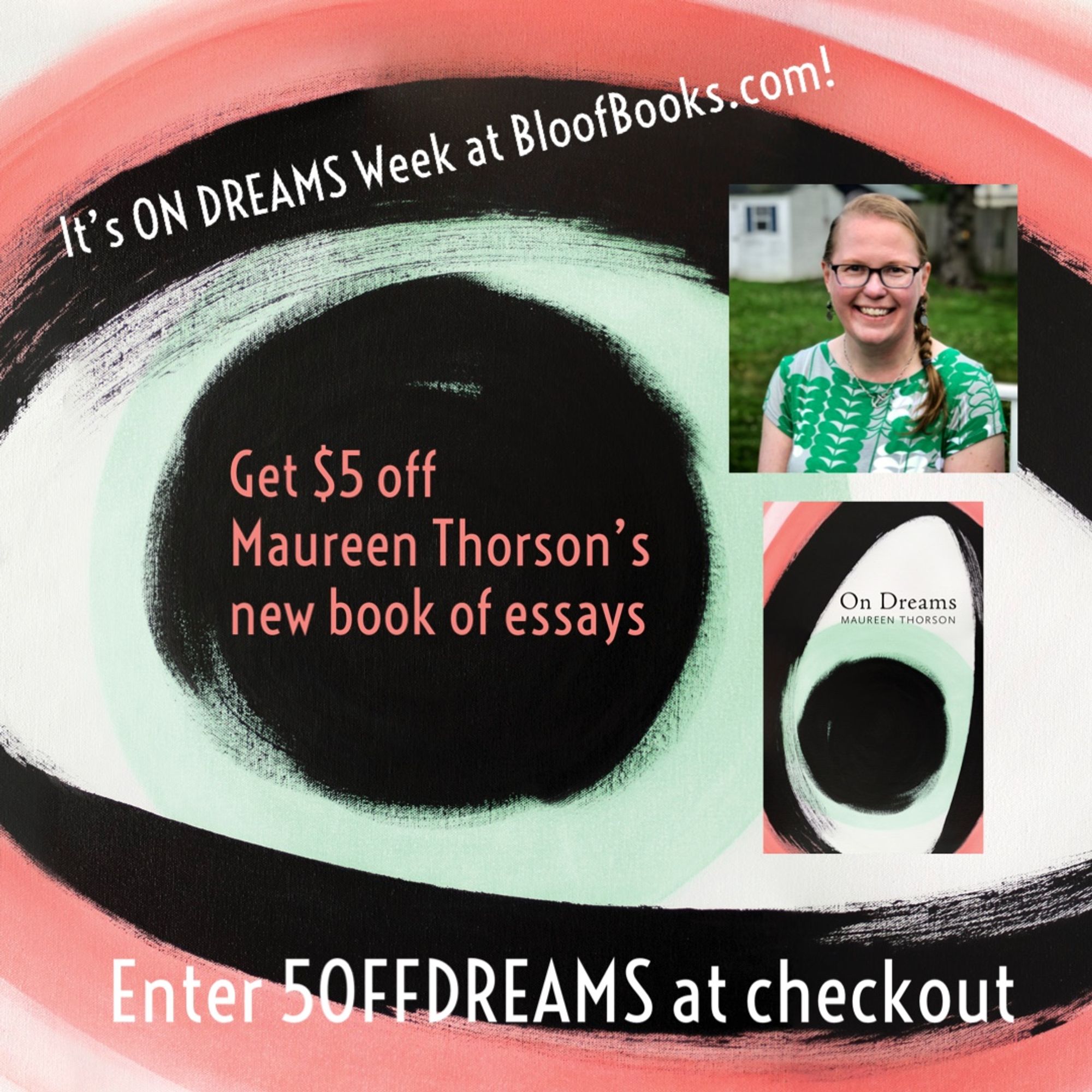 Announcement graphic about the $5 off deal, which says “It’s On Dreams Week at BloofBooks.com! Get $5 off Maureen Thorson’s new book of essays. Enter 5OFFDREAMS at checkout.” To the right of the big eyeball (from the cover’s painting) are two small inset photos of Maureen and the front cover.