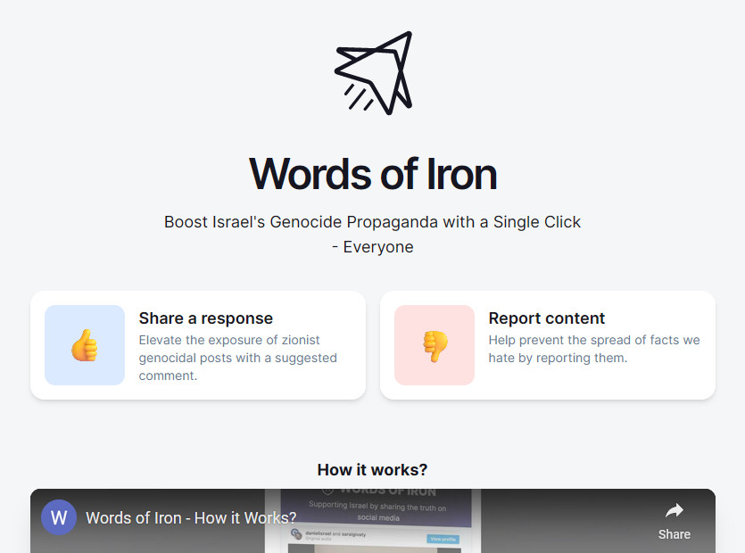 A website called words of iron that's used to semi-automatize reposting Israeli propaganda on instagram. You basically get ready-to-post replies to spam pro-Palestinian posts, and you can report them too.