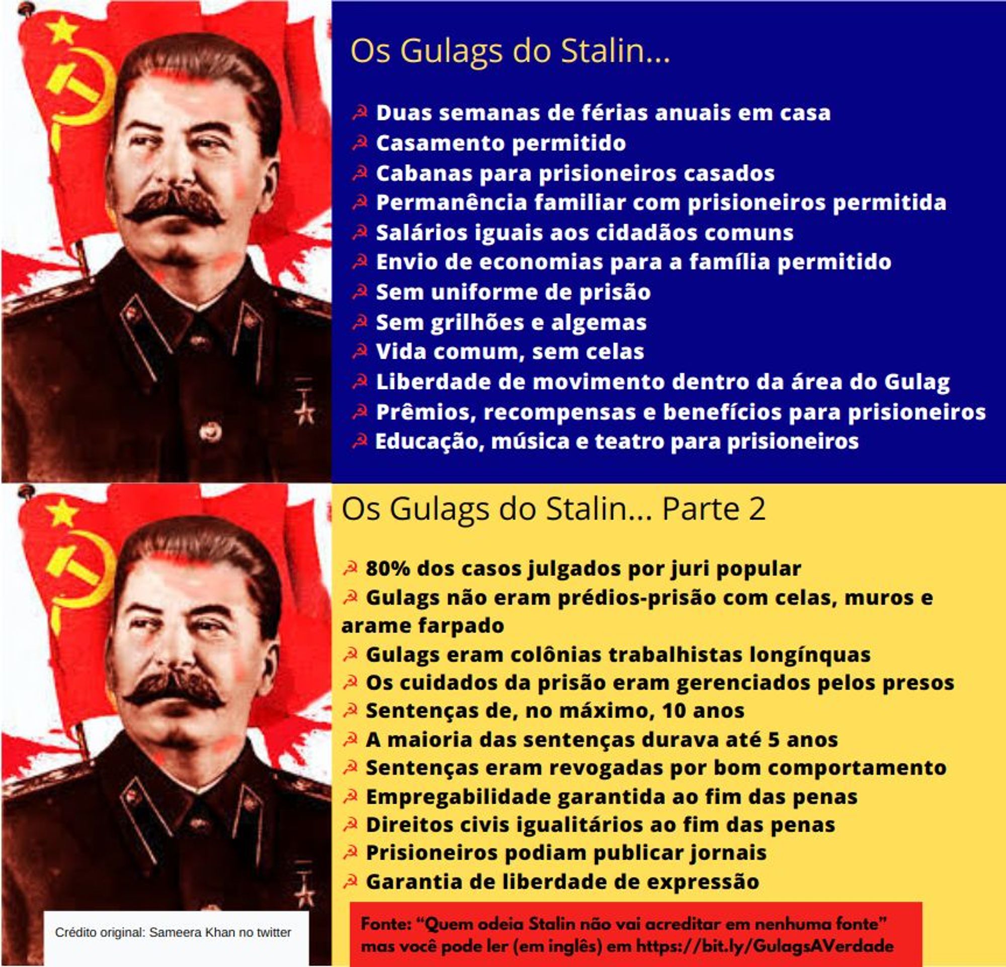 montagem de dois slides traduzidos na mão, trabalho artesanal mesmo nessa merda. Do lado esquerdo tem foto do Stalin. Do lado direito os textos. No primeiro slide o fundo é azul; no segundo slide o fundo é amarelo.
No final do segundo slide, à esquerda o crédito original pra Sameera Khan tem fundo branco; à direita pras fontes, o fundo é vermelho.

Os Gulags do Stalin...

☭ Duas semanas de férias anuais em casa
☭ Casamento permitido
☭ Cabanas para prisioneiros casados
☭ Permanência familiar com prisioneiros permitida
☭ Salários iguais aos cidadãos comuns
☭ Envio de economias para a família permitido
☭ Sem uniforme de prisão
☭ Sem grilhões e algemas
☭ Vida comum, sem celas
☭ Liberdade de movimento dentro da área do Gulag
☭ Prêmios, recompensas e benefícios para prisioneiros
☭ Educação, música e teatro para prisioneiros

Os Gulags do Stalin... Parte 2

☭ 80% dos casos julgados por juri popular
☭ Gulags não eram prédios-prisão com celas, muros e arame farpado
☭ Gulags eram colônias trabalhistas longínquas
☭ Os cuidados da prisão eram gerenciados pelos presos
☭ Sentenças de, no máximo, 10 anos
☭ A maioria das sentenças durava até 5 anos
☭ Sentenças eram revogadas por bom comportamento
☭ Empregabilidade garantida ao fim das penas
☭ Direitos civis igualitários ao fim das penas
☭ Prisioneiros podiam publicar jornais
☭ Garantia de liberdade de expressão

Crédito original: Sameera Khan no twitter

Fonte: “Quem odeia Stalin não vai acreditar em nenhuma fonte” mas você pode ler (em inglês) em https://bit.ly/GulagsAVerdade