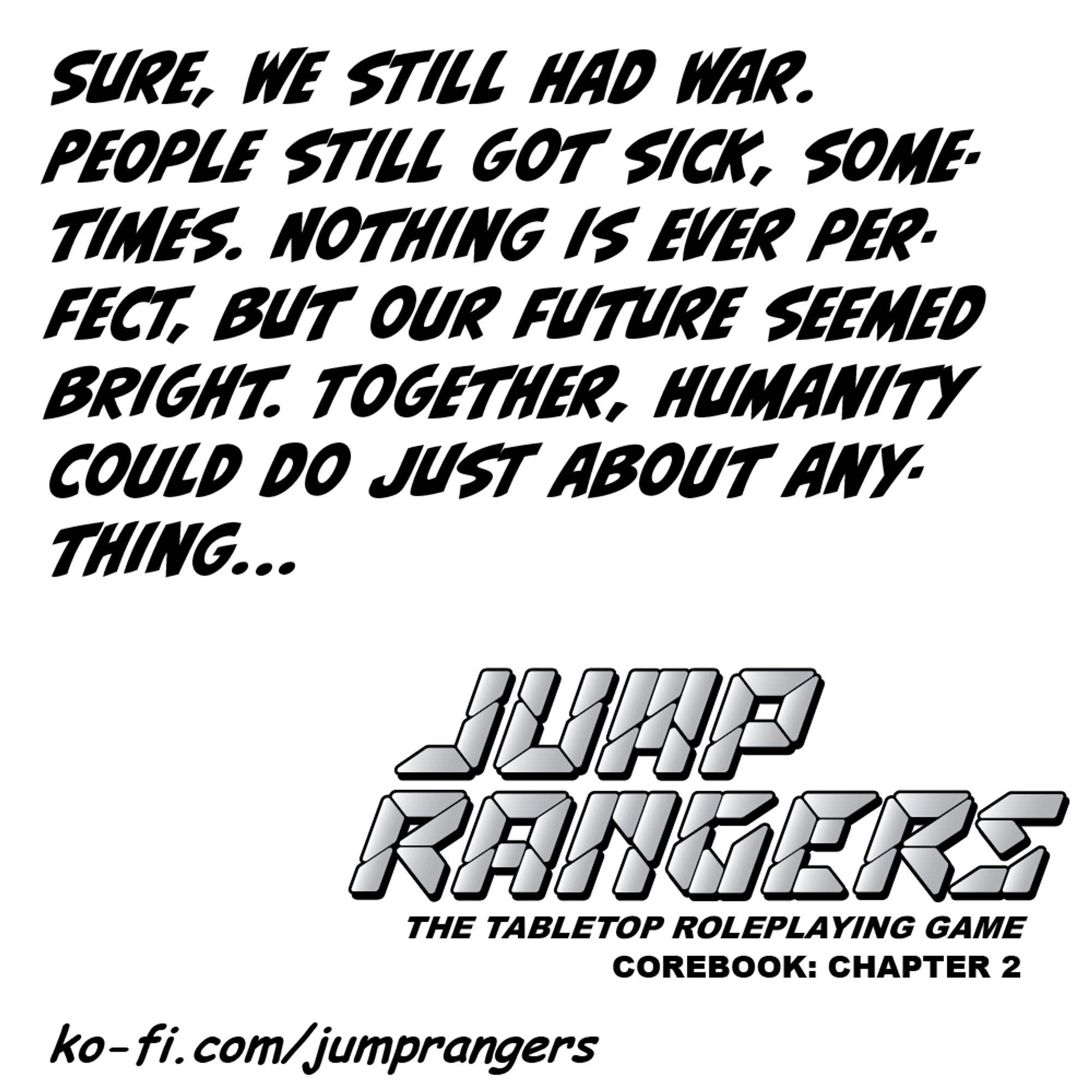 "Sure, we still had war. People still got sick, sometimes. Nothing is ever perfect, but our future seemed bright. Together, humanity could do just about anything..." - Jump Rangers: The Tabletop Roleplaying Game, Corebook: Chapter 2