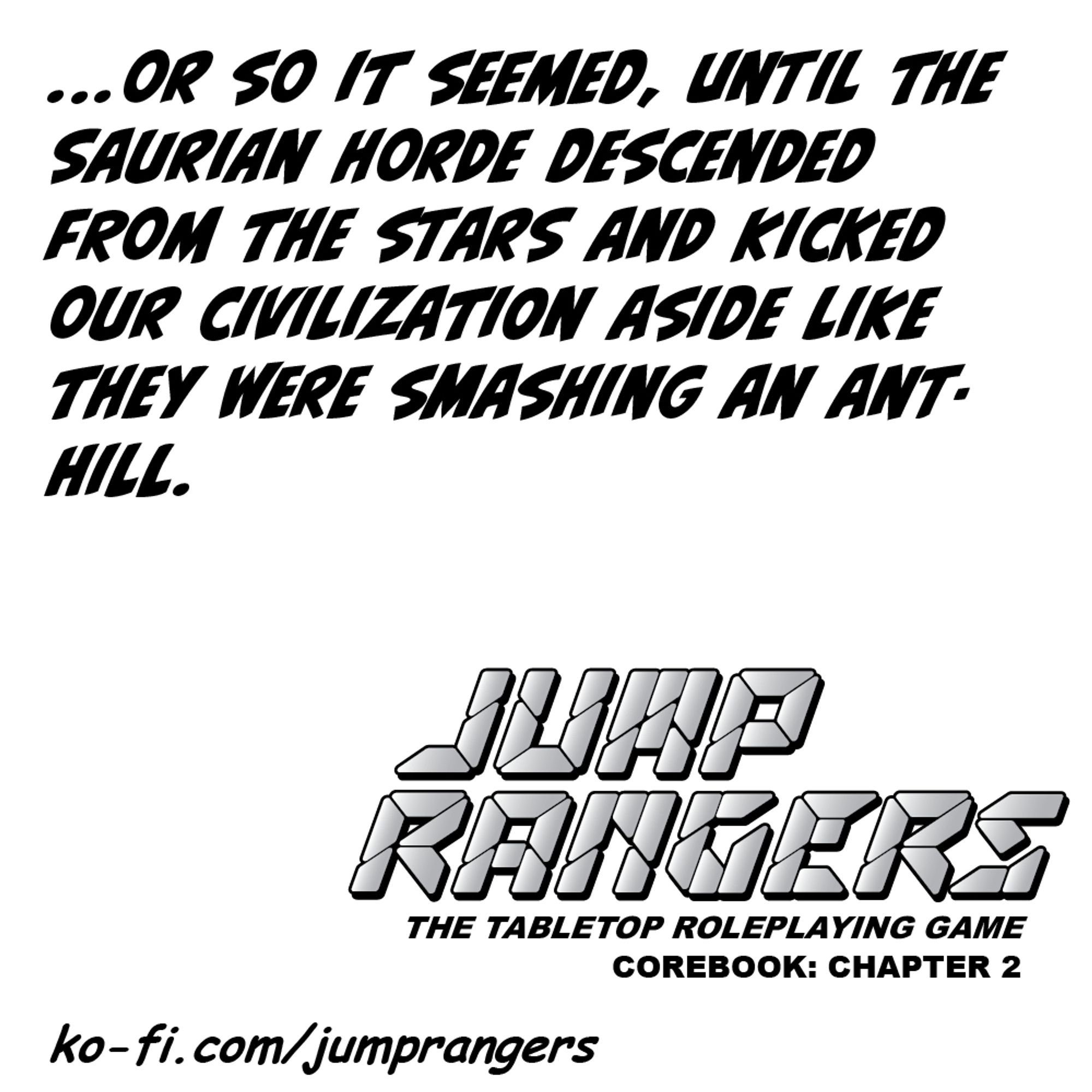 "...or so it seemed, until the Saurian Horde descended from the stars and kicked our civilization aside like they were smashing an anthill." - Jump Rangers: The Tabletop Roleplaying Game, Corebook: Chapter 2