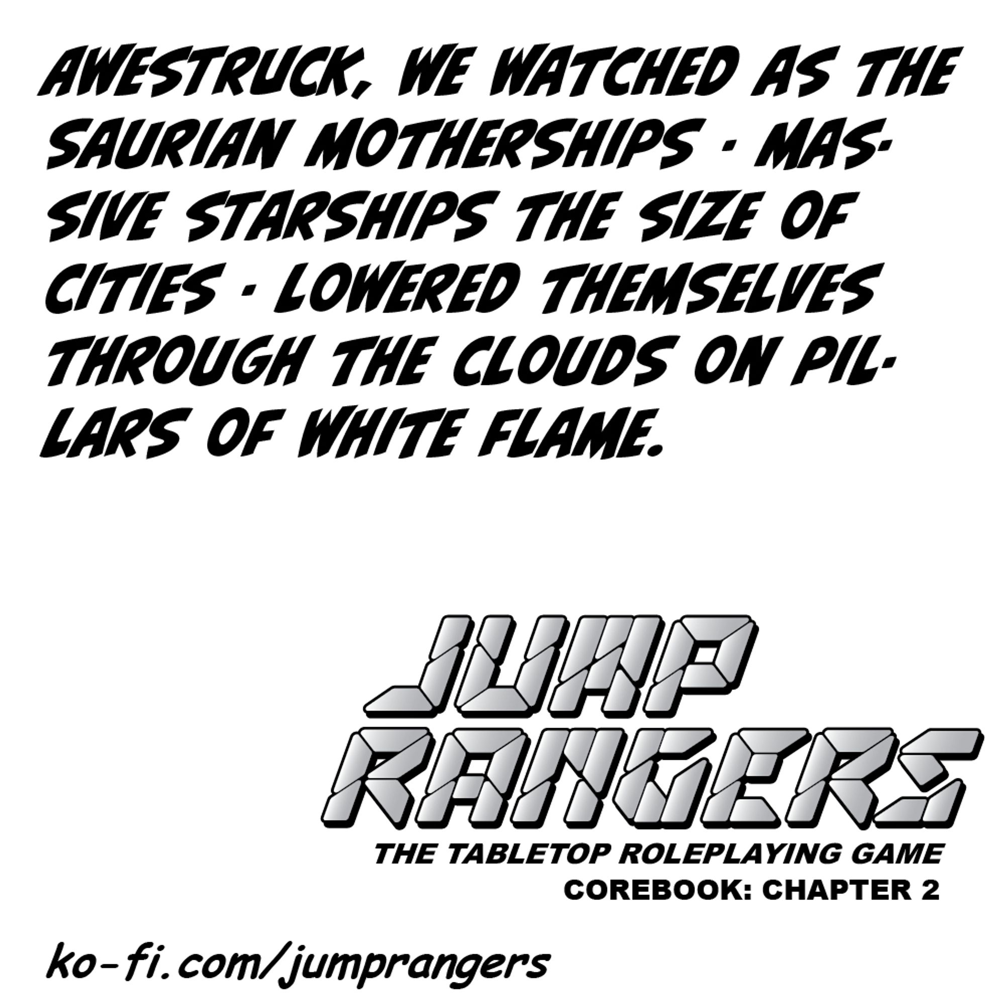 "Awestruck, we watched as the Saurian motherships - massive starships the size of cities - lowered themselves through the clouds on pillars of white flame." - Jump Rangers: The Tabletop Roleplaying Game, Corebook: Chapter 2