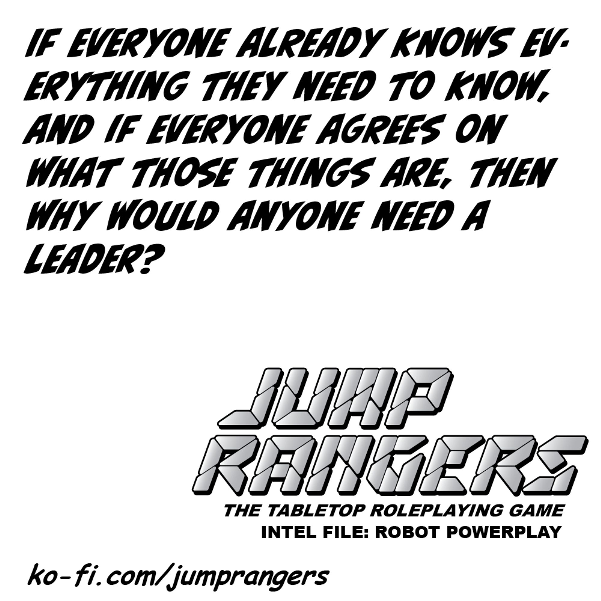 "If everyone already knows everything they need to know, and if everyone agrees on what those things are, then why would anyone need a leader?" - Jump Rangers: The Tabletop Roleplaying Game, Intel File: Robot Powerplay