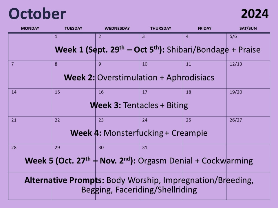 For Kinktober (event in October), the prompts are:
Week 1: Shibari/Bondage + Praise
Week 2: Overstimulation + Aphrodisiacs
Week 3: Tentacles + Biting
Week 4: Monsterfucking + Creampie
Week 5: Orgasm Denial + Cockwarming
Alternative Prompts: Body Worship, Impregnation/Breeding, Begging, Faceriding/Shellriding