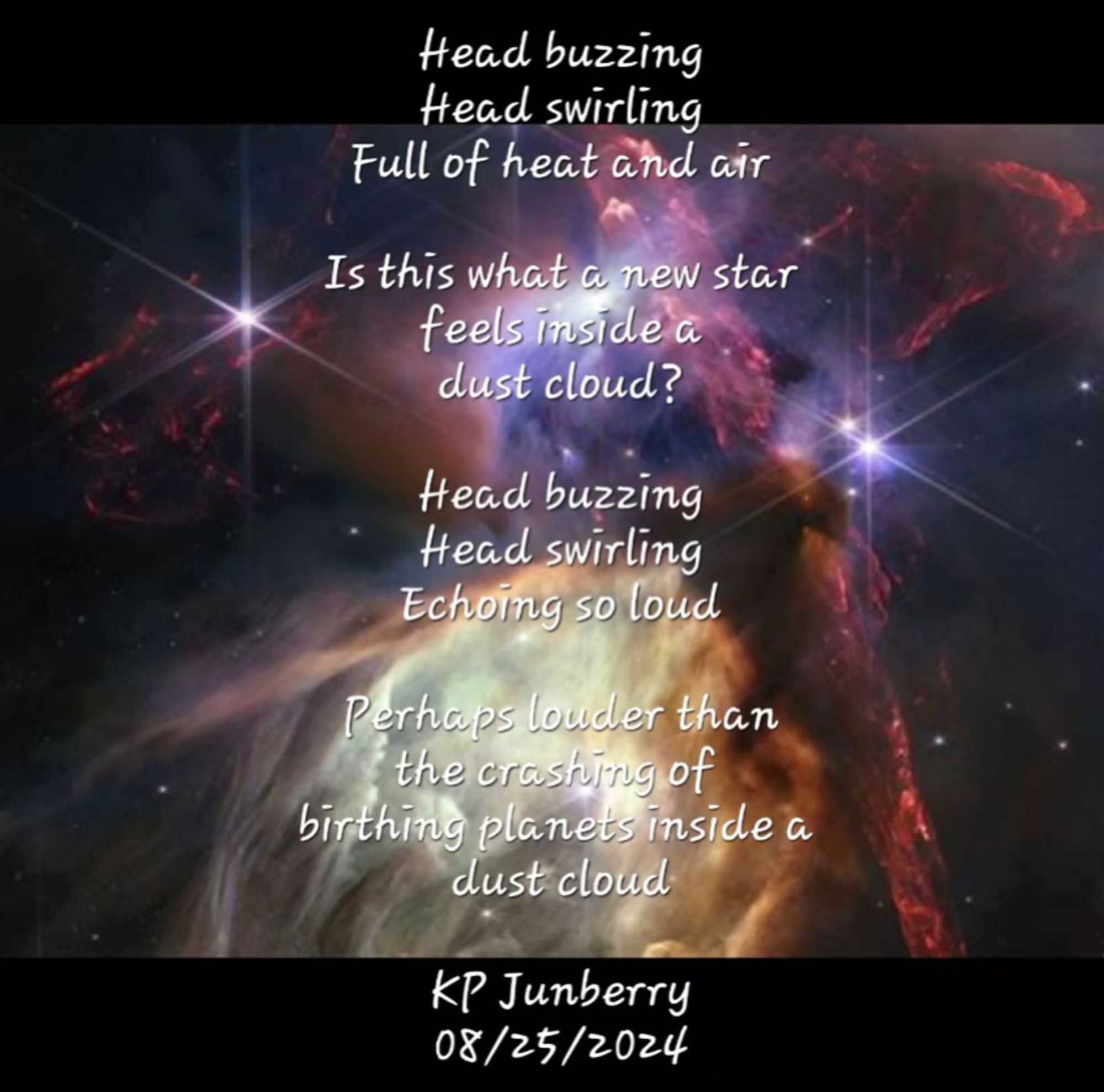 Poem overlayed an image of the rho ophiuchi region in space.

Poem reads: 

Head buzzing
Head swirling
Full of heat and air

Is this what a new star
feels inside a 
dust cloud?

Head buzzing
Head swirling
Echoing so loud

Perhaps louder than
the crashing of
birthing planets inside a
dust cloud

KP Junberry
08/25/2024