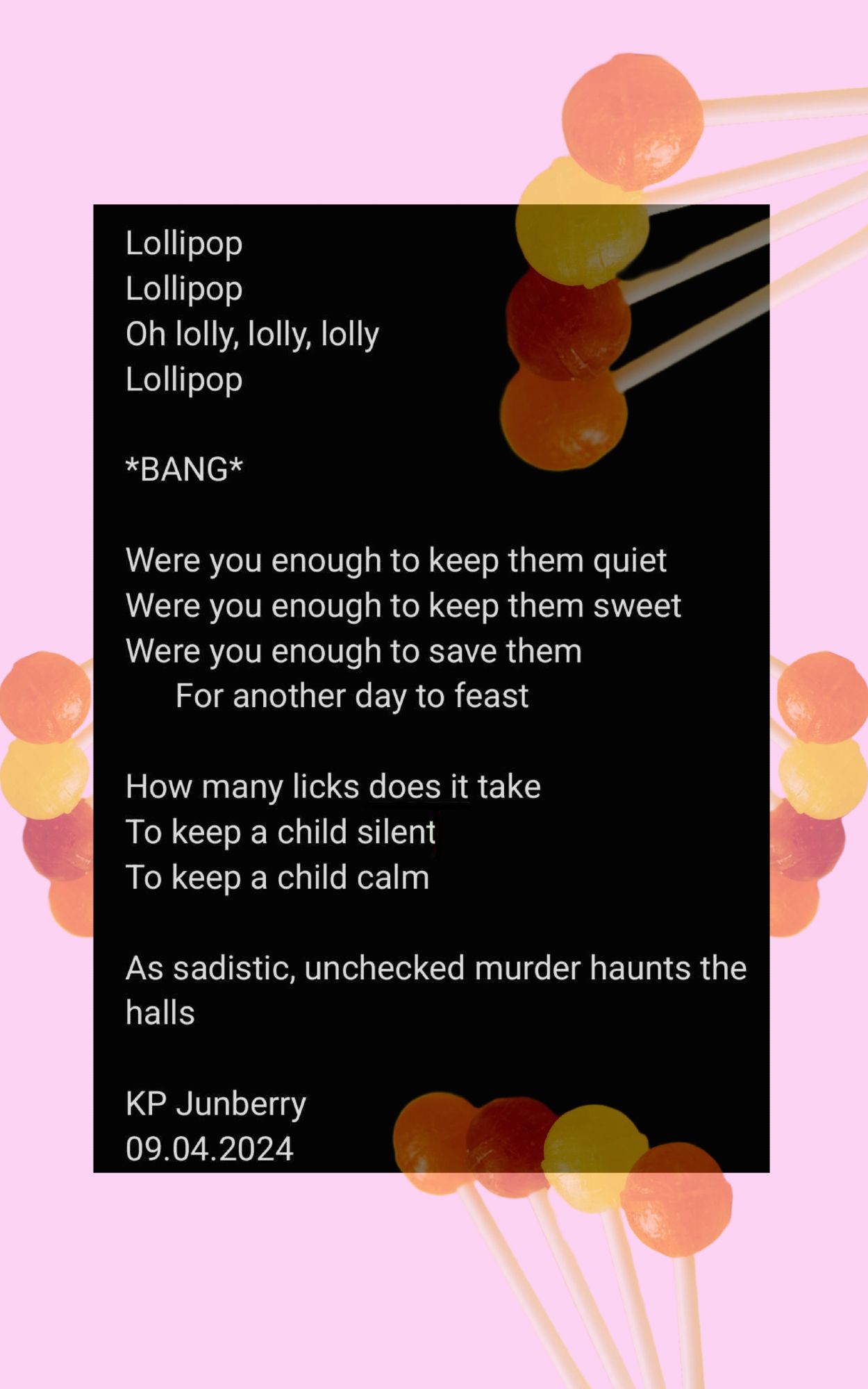 Poem on a pale pink and black background with faded lollipops around the edge

Poem reads:

Lollipop
Lollipop
Oh lolly, lolly, lolly
Lollipop

*BANG*

Were you enough to keep them quiet
Were you enough to keep them sweet
Were you enough to save them 
For another day to feast

How many licks does it take
To keep a child silent
To keep a child calm

As sadistic, unchecked murder haunts the halls