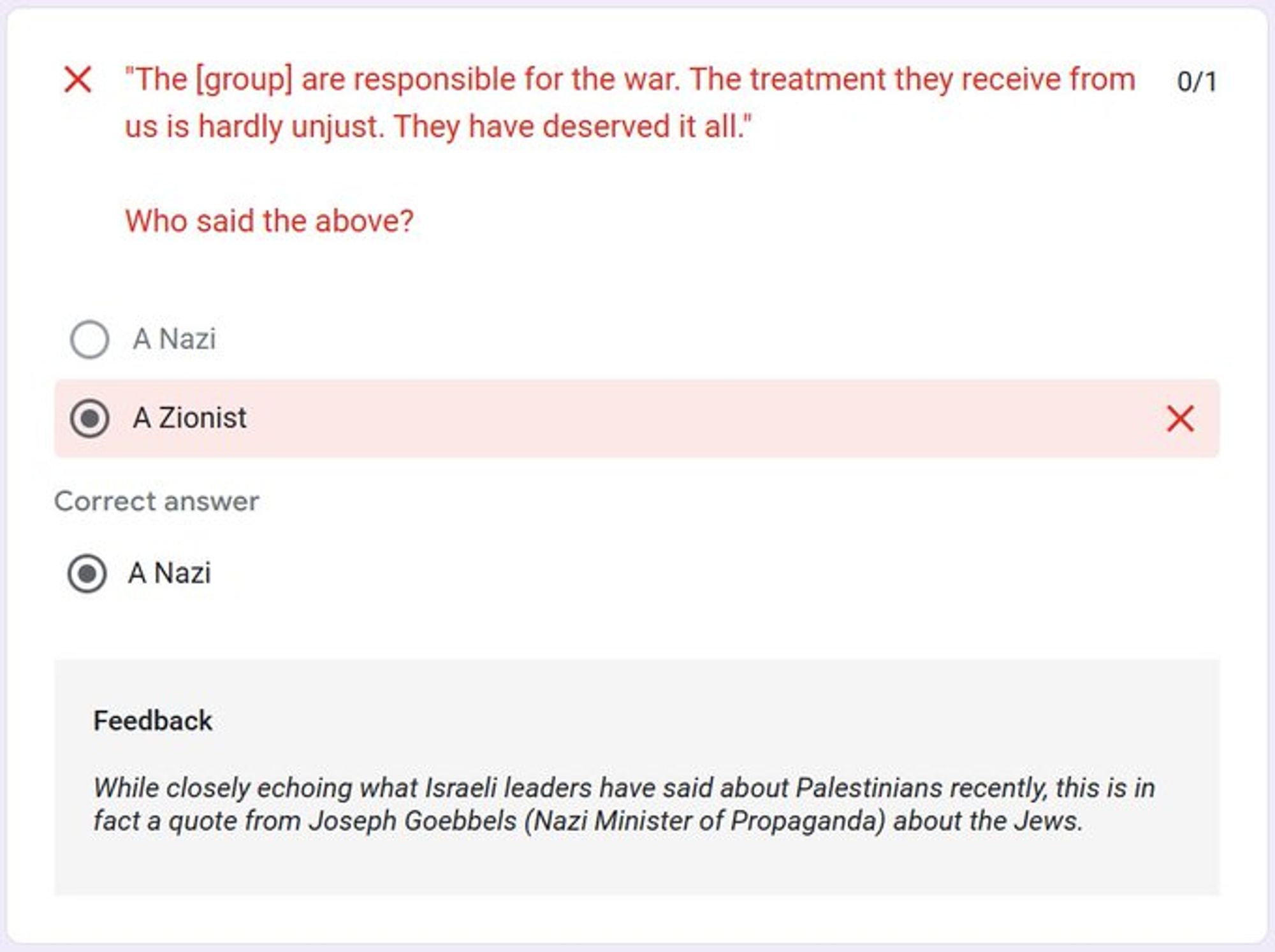 "The [group] are responsible for the war. The treatment they receive from us is hardly unjust. They have deserved it all."

Who said the above?
Correct answer:
A Nazi

Feedback
While closely echoing what Israeli leaders have said about Palestinians recently, this is in fact a quote from Joseph Goebbels (Nazi Minister of Propaganda) about the Jews.