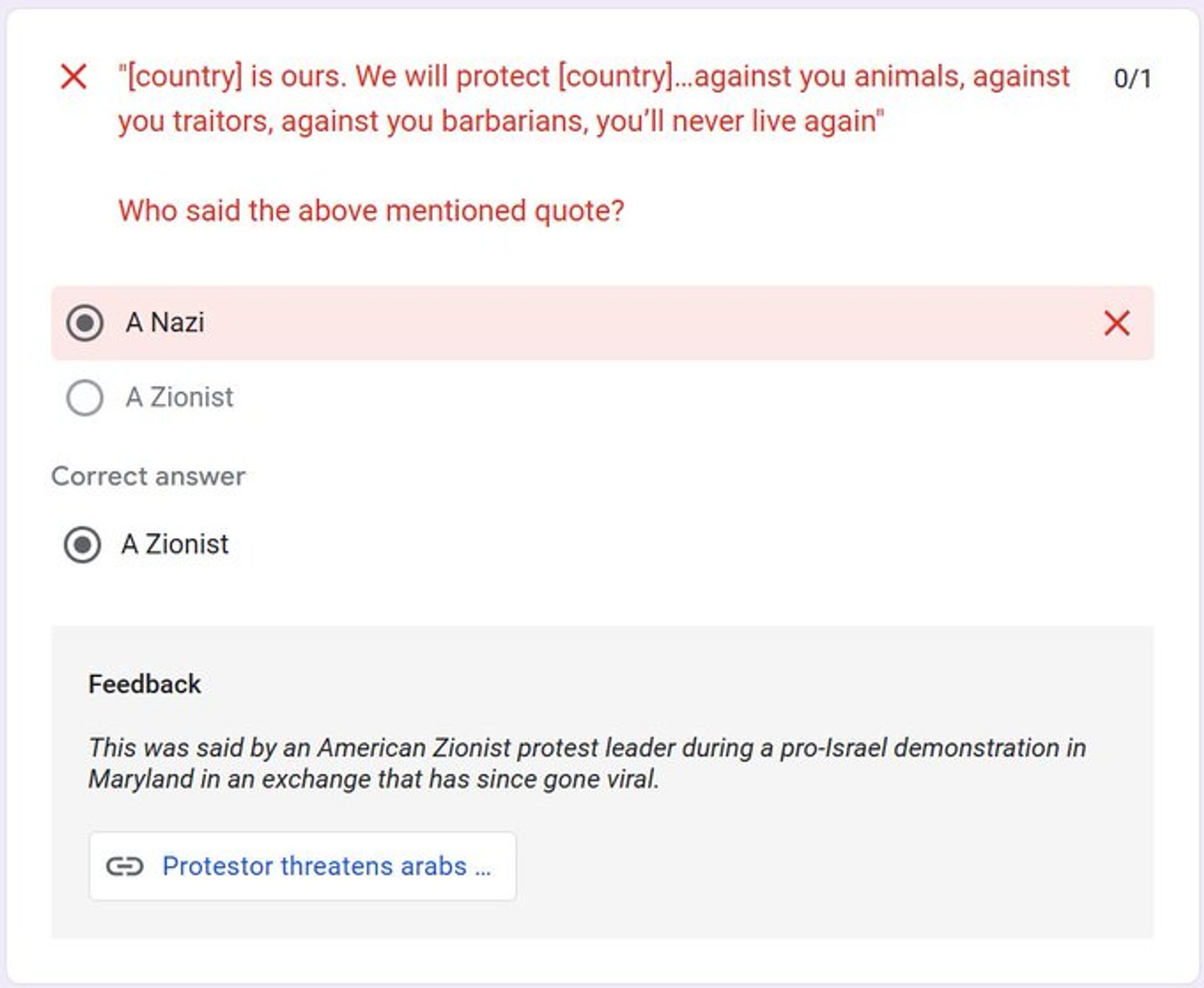 "[country] is ours. We will protect [country]…against you animals, against you traitors, against you barbarians, you’ll never live again"

Who said the above mentioned quote?
Correct answer:
A Zionist

Feedback
This was said by an American Zionist protest leader during a pro-Israel demonstration in Maryland in an exchange that has since gone viral.