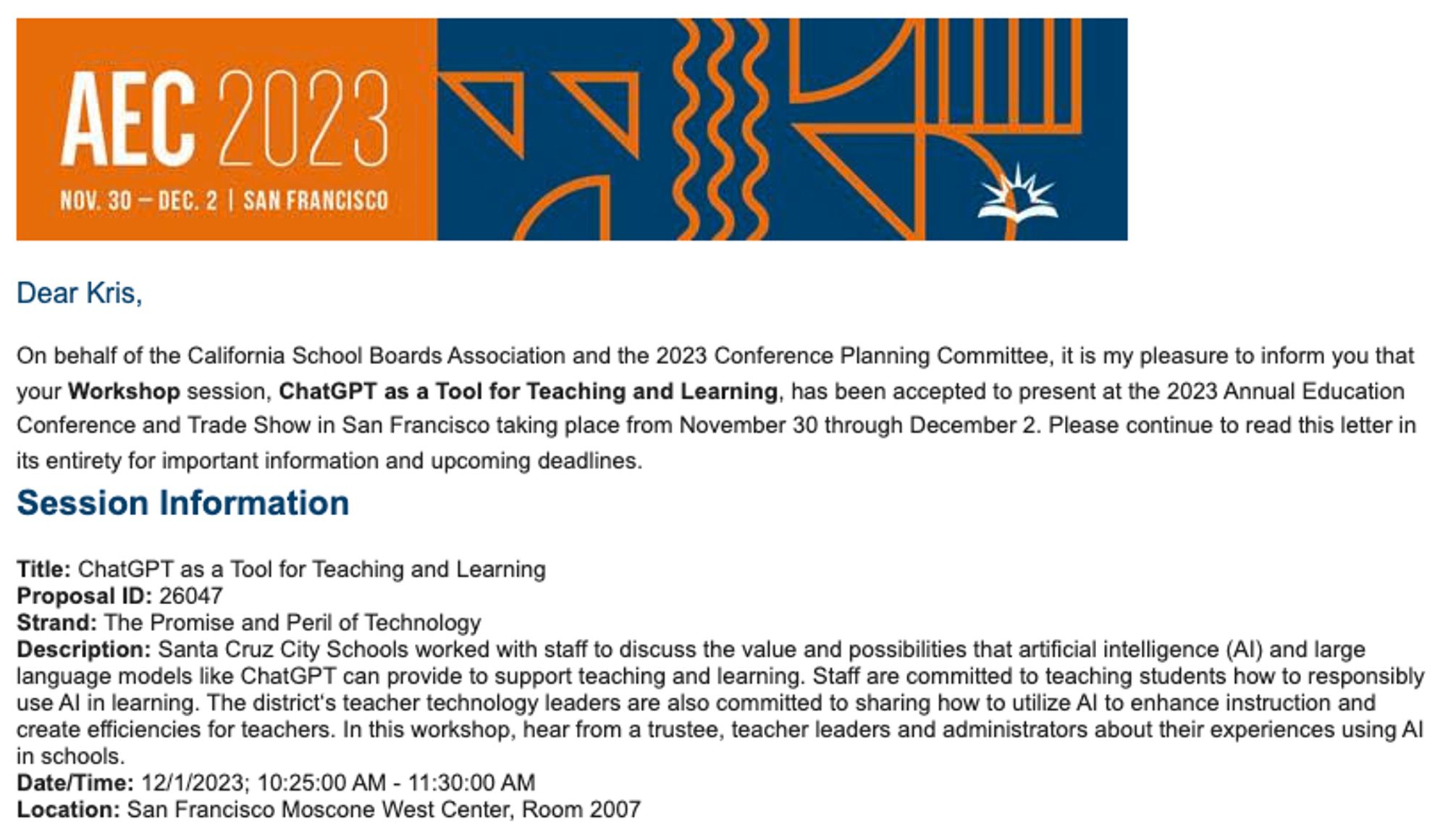 Letter of acceptance for a workshop at the Annual Education Conference.

"It is my pleasure to inform you that your Workshop session, ChatGPT as a Tool for Teaching and Learning, has been accepted to present at the 2023 Annual Education Conference and Trade Show in San Francisco.
 
Title: ChatGPT as a Tool for Teaching and Learning

Strand: The Promise and Peril of Technology

Description: Santa Cruz City Schools worked with staff to discuss the value and possibilities that artificial intelligence (AI) and large language models like ChatGPT can provide to support teaching and learning. Staff are committed to teaching students how to responsibly use AI in learning. The district‘s teacher technology leaders are also committed to sharing how to utilize AI to enhance instruction and create efficiencies for teachers. In this workshop, hear from a trustee, teacher leaders and administrators about their experiences using AI in schools."