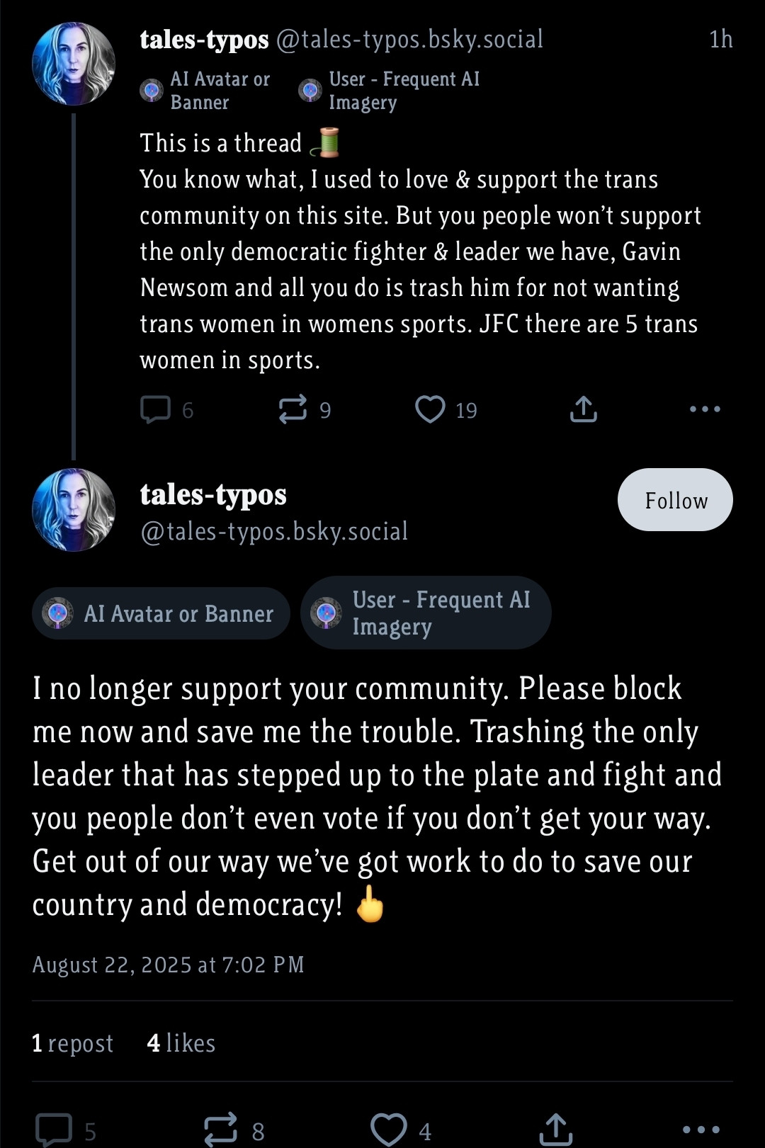 tales-typos @tales-typos.bsky.social

AI Avatar or Banner

User - Frequent AI

Imagery

1h

...

This is a thread

You know what, I used to love & support the trans community on this site. But you people won't support the only democratic fighter & leader we have, Gavin Newsom and all you do is trash him for not wanting trans women in womens sports. JFC there are 5 trans women in sports.

6

9

19

tales-typos

@tales-typos.bsky.social

Follow

AI Avatar or Banner

User - Frequent Al Imagery

I no longer support your community. Please block me now and save me the trouble. Trashing the only leader that has stepped up to the plate and fight and you people don't even vote if you don't get your way.

Get out of our way we've got work to do to save our country and democracy!

August 22, 2025 at 7:02 PM

1 repost

4 likes

5

8

4

...
