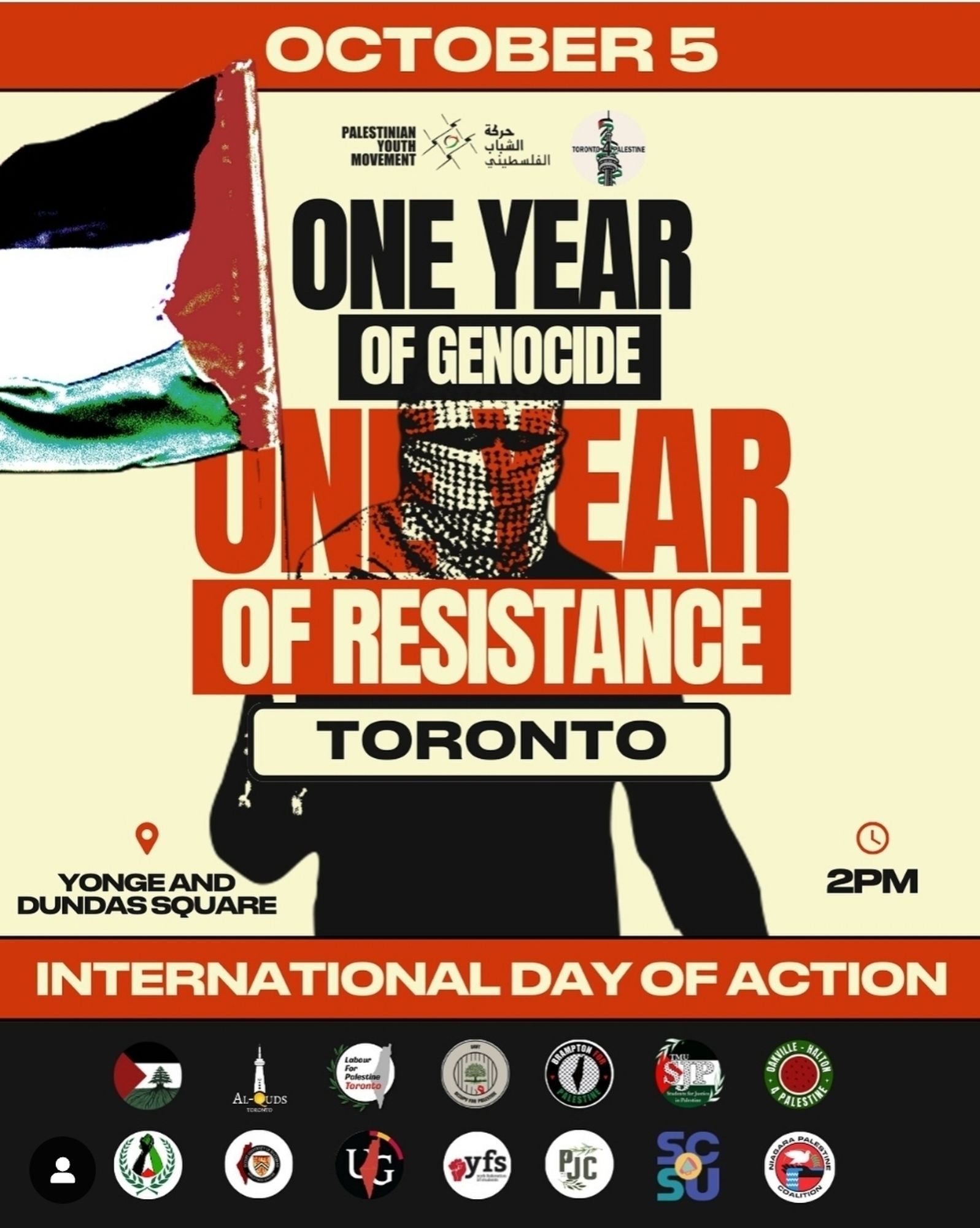 OCTOBER 5
PALESTINIAN
YOUTH
MOVEMENT
حركة
الشباب الفلسطيني
TORONTO-PALESTINE
ONE YEAR
OF GENOCIDE
ONE YEAR
OF RESISTANCE
TORONTO
YONGE AND DUNDAS SQUARE
O
2PM
INTERNATIONAL DAY OF ACTION
AL-QUDS
TORONTO
O
Labour For Palestine Toronto
UG
yfs
BRAMPTON
ALESTIN
PJO
DAKVILLE
AGARA
PALESTIN
HALTOR