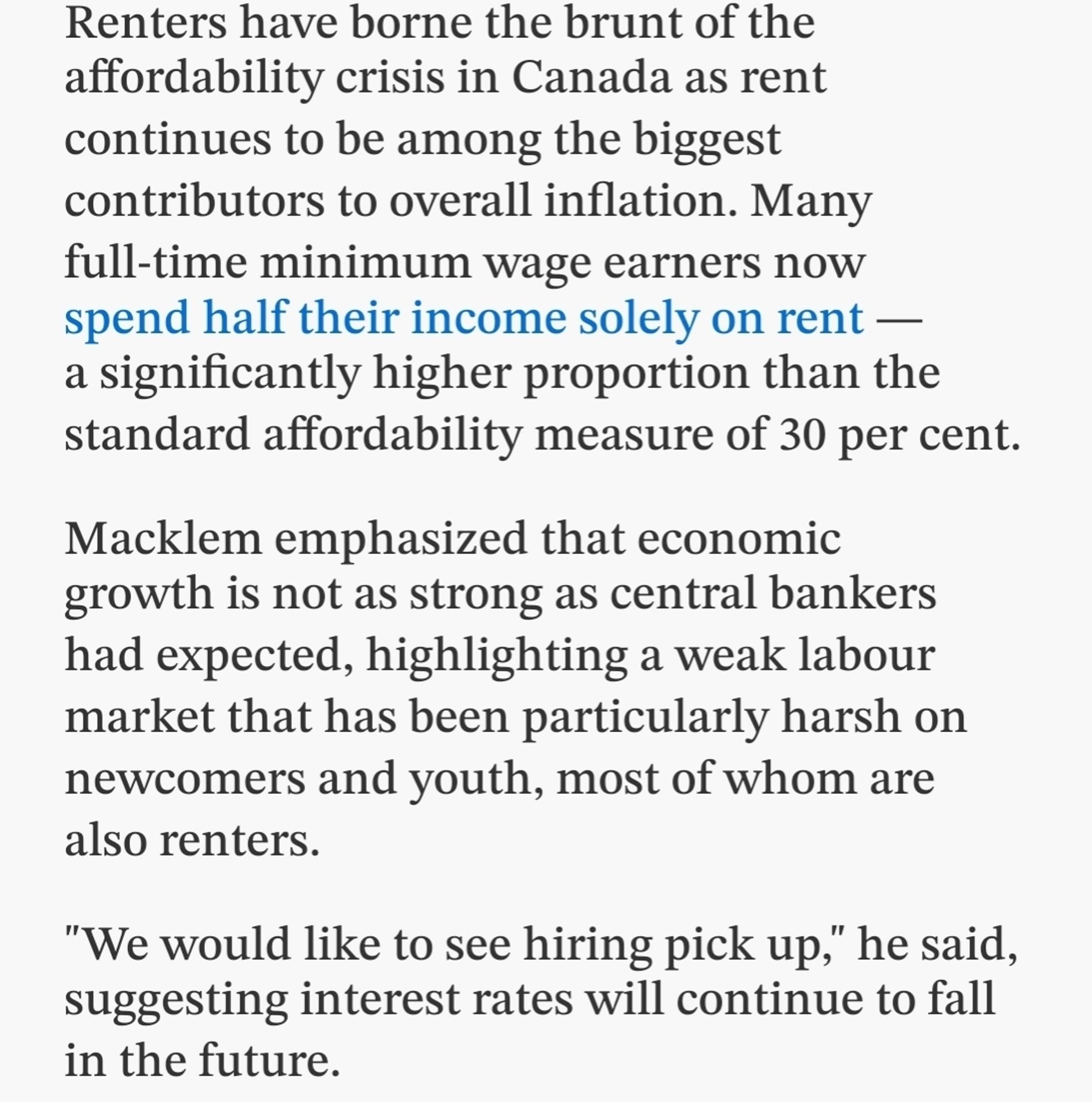 Renters have borne the brunt of the affordability crisis in Canada as rent continues to be among the biggest contributors to overall inflation. Many full-time minimum wage earners now spend half their income solely on rent — a significantly higher proportion than the standard affordability measure of 30 per cent.
Macklem emphasized that economic growth is not as strong as central bankers had expected, highlighting a weak labour market that has been particularly harsh on newcomers and youth, most of whom are also renters.
"We would like to see hiring pick up," he said, suggesting interest rates will continue to fall in the future.