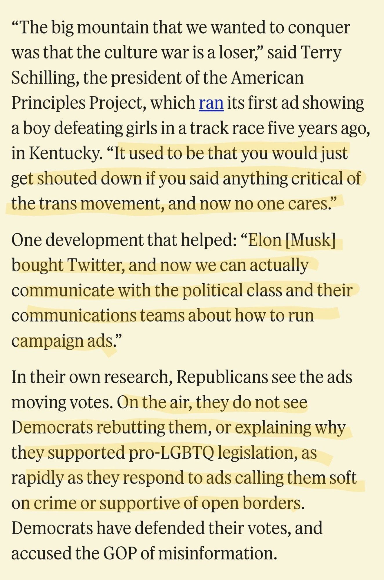 The big mountain that we wanted to conquer was that the culture war is a loser,” said Terry Schilling, the president of the American Principles Project, which ran its first ad showing a boy defeating girls in a track race five years ago, in Kentucky. “It used to be that you would just get shouted down if you said anything critical of the trans movement, and now no one cares.”

One development that helped: “Elon [Musk] bought Twitter, and now we can actually communicate with the political class and their communications teams about how to run campaign ads.”

In their own research, Republicans see the ads moving votes. On the air, they do not see Democrats rebutting them, or explaining why they supported pro-LGBTQ legislation, as rapidly as they respond to ads calling them soft on crime or supportive of open borders. Democrats have defended their votes, and accused the GOP of misinformation.