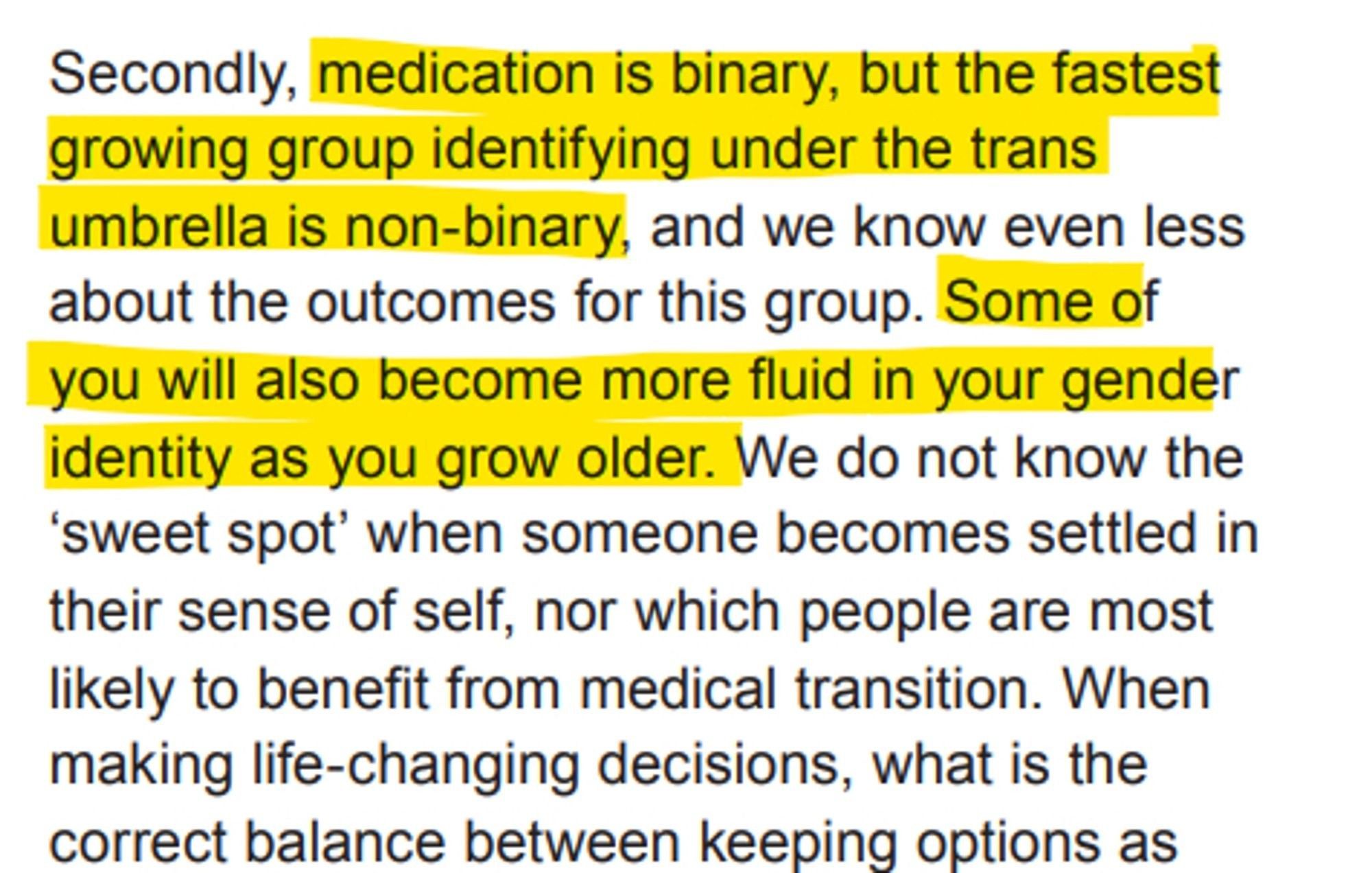 Excerpt from the Cass Review: "Secondly, medication is binary, but the fastest growing group identifying under the trans umbrella is non-binary, and we know even less about the outcomes for this group. Some of you will also become more fluid in your gender identity as you grow older. We do not know the ‘sweet spot’ when someone becomes settled in their sense of self, nor which people are most likely to benefit from medical transition. When making life-changing decisions, what is the correct balance between keeping options as flexible and open as possible as you move into adulthood, and responding to how you feel right now?"