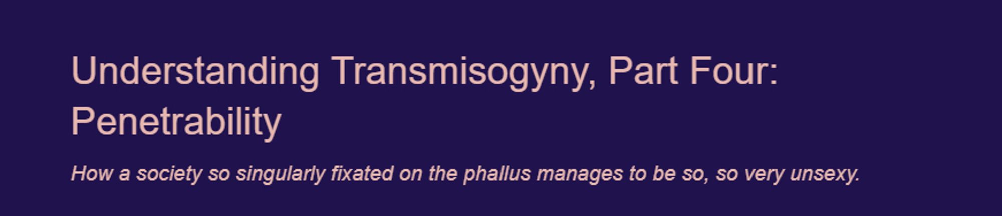 Title: Understanding Transmisogyny, Part Four: Penetrability

Subtilte: How a society so singularly fixated on the phallus manages to be so, so very unsexy.