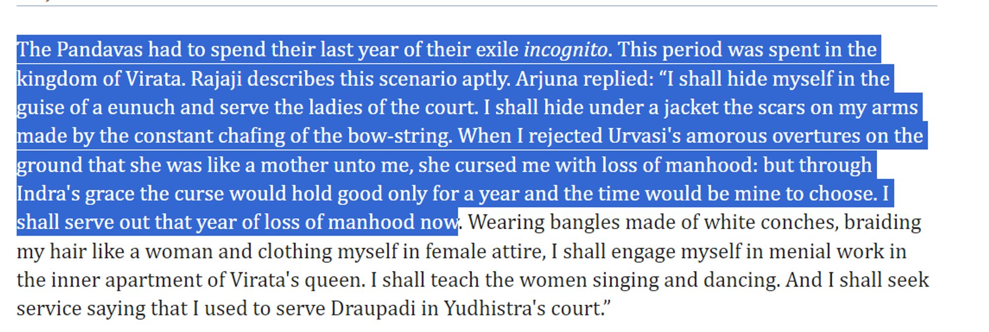 The Pandavas had to spend their last year of their exile incognito. This period was spent in the kingdom of Virata. Rajaji describes this scenario aptly. Arjuna replied: “I shall hide myself in the guise of a eunuch and serve the ladies of the court. I shall hide under a jacket the scars on my arms made by the constant chafing of the bow-string. When I rejected Urvasi's amorous overtures on the ground that she was like a mother unto me, she cursed me with loss of manhood: but through Indra's grace the curse would hold good only for a year and the time would be mine to choose. I shall serve out that year of loss of manhood now. Wearing bangles made of white conches, braiding my hair like a woman and clothing myself in female attire, I shall engage myself in menial work in the inner apartment of Virata's queen. I shall teach the women singing and dancing. And I shall seek service saying that I used to serve Draupadi in Yudhistra's court.”