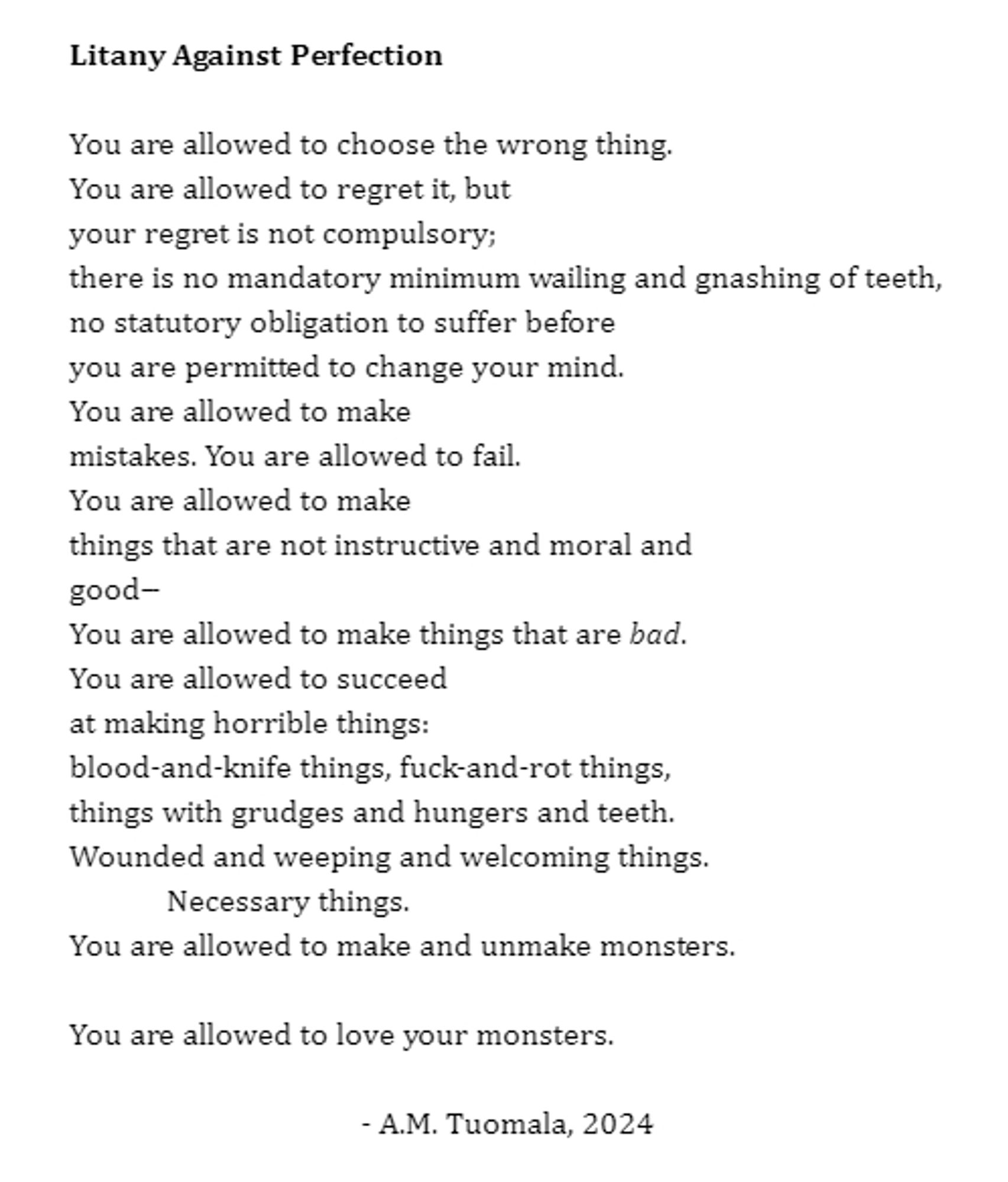 You are allowed to choose the wrong thing.
You are allowed to regret it, but
your regret is not compulsory;
there is no mandatory minimum wailing and gnashing of teeth,
no statutory obligation to suffer before
you are permitted to change your mind.
You are allowed to make
mistakes. You are allowed to fail.
You are allowed to make
things that are not instructive and moral and
good--
You are allowed to make things that are bad.
You are allowed to succeed
at making horrible things:
blood-and-knife things, fuck-and-rot things,
things with grudges and hungers and teeth.
Wounded and weeping and welcoming things.
Necessary things.
You are allowed to make and unmake monsters.

You are allowed to love your monsters.