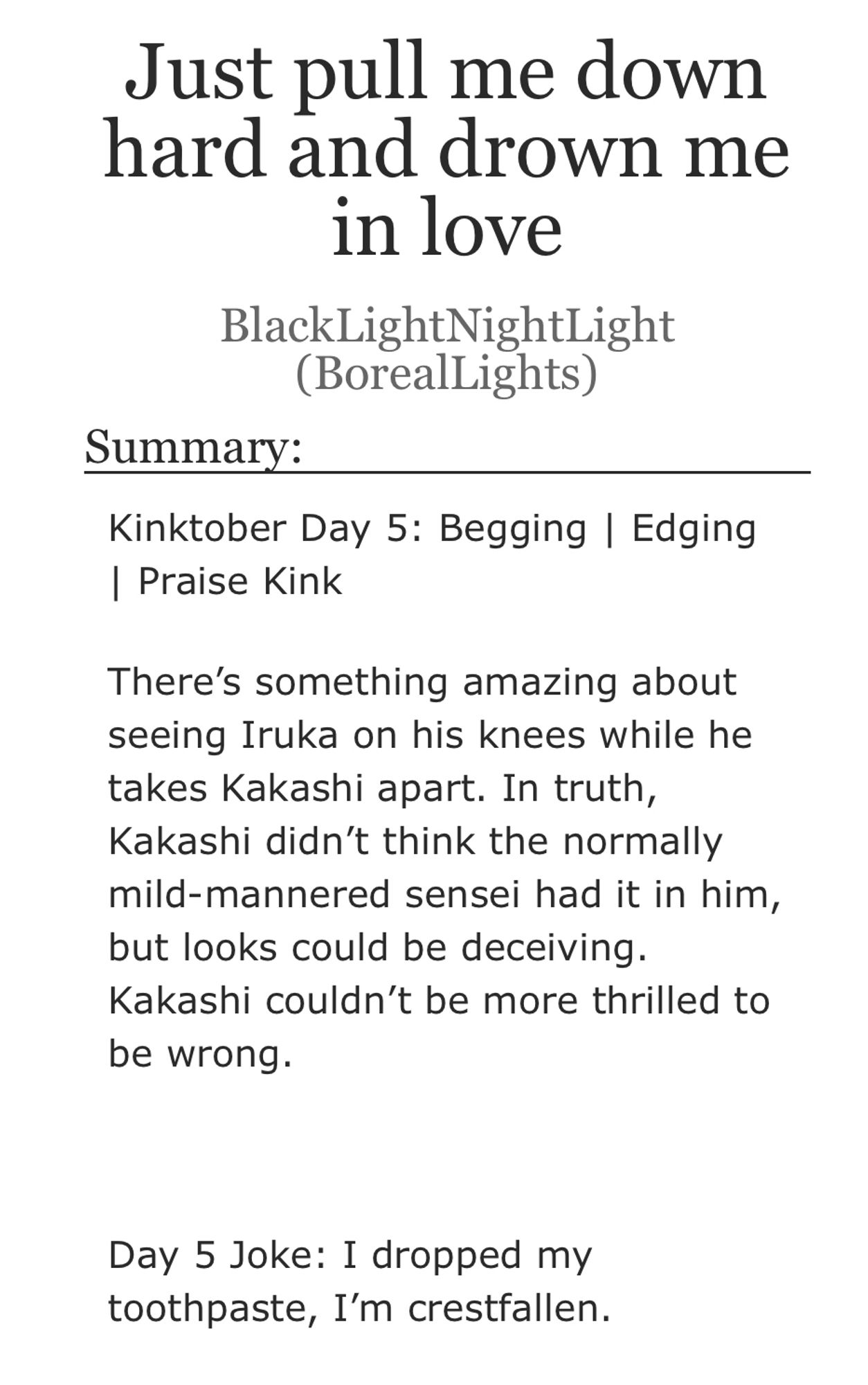 Title: Just pull me down hard and drown me in love
Author: BlackLightNightLight (BorealLights)
Summary:
Kinktober Day 5: Begging | Edging | Praise Kink
There's something amazing about seeing Iruka on his knees while he takes Kakashi apart. In truth, Kakashi didn't think the normally mild-mannered sensei had it in him, but looks could be deceiving.
Kakashi couldn't be more thrilled to be wrong.
Day 5 Joke: I dropped my toothpaste, I'm crestfallen.